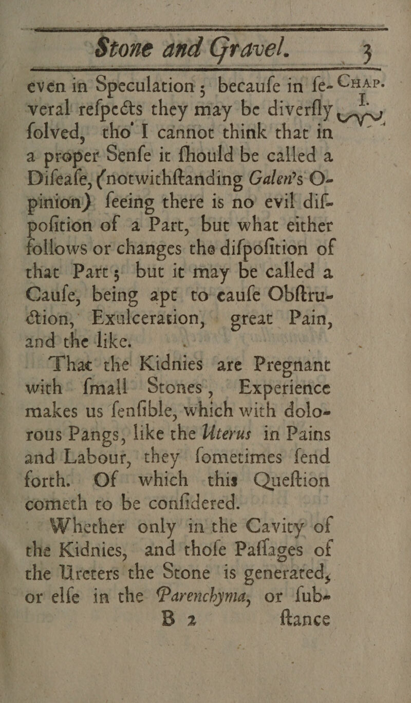 even in Speculation ; becaufe in fe- CuA?- veral refpects they may be diverfly An folved, tho I cannot think thar in ~~. a proper Senfe it fhould be called a Difeafe, (notwithftanding Galen’s O- pinion) feeing there is no’ evil dif- pofition of a Part, but what either follows or changes the difpofition of that Part’s’ but it may be called a Caufe, being apt to eaufe Obftru- ction, Exulceration, great Pain, and the ‘like. : NS Thac' the Kidnies are Pregnant — with {mall Stones’, Experience makes us fenfible, which with dolo- rous Pangs, like the Uterus in Pains and Labour, they fometimes fend forth: Of which this Queftion cometh to be confidered. Wherher only in the Cavity of the Kidnies, and 'thofe Paflages of the Ureters the Stone is generated, or elfe in the @arenchyma, or fub« | B 2 ftance