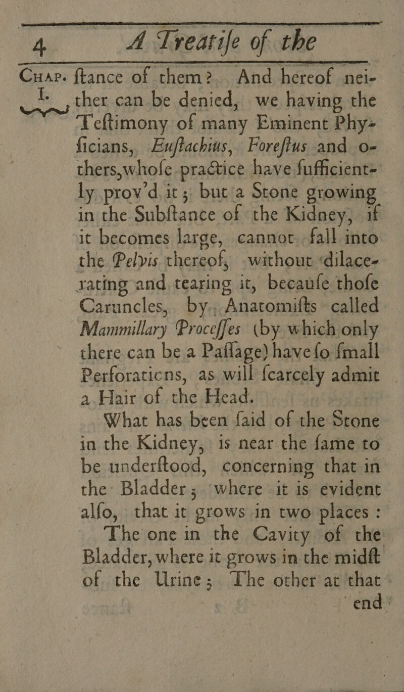 Cua. ftance of them?2.. And hereof nei- I. ther can be denied, we having the ~ Feftimony of many Eminent Phy- ficians, Eujtachius, Foreftus and o- thers,whofe practice have fufficient> ly prov’d it; but a Scone growing - in the Subftance of the Kidney, if it becomes large, cannot fall into the Pelvis thereof, without ‘dilace- rating and tearing it, becaufe thofe Caruncles, by., Anatomifts called Manmillary Proceffes (by which only there can be a Paflage) have fo fmall Perforaticns, as will fcarcely admit — a.Hair of the Head. | What has been faid of the Ston in the Kidney, is near the fame to be underftood, concerning that in the: Bladder; where it is evident alfo, that it grows in two places : The one in the Cavity of the: Bladder, where it grows in the midft of the Urine; The other at that» end '