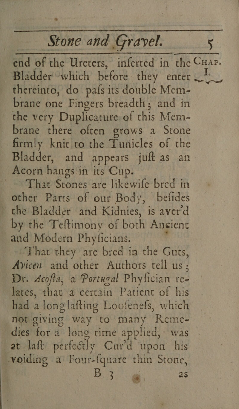 » Stone and : Gravel. 5 Bladder which before they enter thereinto, do pafs its double Mem- brane one Fingers breadth; and in the very Duplicature of this Mem- brane there often grows a Stone firmly knic to the Tunicles of the Bladder, and appears juft as an Acorn hangs 1 in its Cup. That Stones are likewife bred in other Parcs of our Body, befides the Bladder and Kidnies, is averd by the Teftimony of both Angient and Modern Phyficians. That they are bred in the Guts, Ayicen and other Authors tell us ; Dr. Acofta, a Portwzal Phyfician re- lates, that a certain Patient of his had a longlafting Loofenefs, which not giving way to many Reme- dies for a long time applied, was at daft perfealy Cur'd upon his voiding a Bowing ete thin Stone, | 53g as Sy