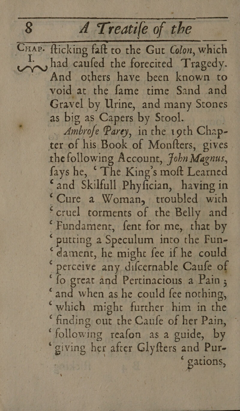 Cuap. fticking faft ro the Gut Colon, which Rot. hae caufed the forecited Tragedy. ~ And others have been known to void at the fame time Sand and Gravel by Urine, and many Stones as big as Capers by Stool. | _. Ambrofe Parey, in the 19th Chap- | ter of his Book of Montfters, gives. the following Account, Fohn Magnus, fays he, “ The King’s moft Learned ‘and Skilfull Phyfician, having in “Cure a Woman, troubled with ‘cruel torments of the Belly and - ‘ Fundament, fent for me, that by ‘ putting a Speculum into the Fun- “dament, he might fee if he could * perceive any difcernable Caufe of ‘fo great and Pertinacious a Pain ; “and when as he could fee nothing, ‘which might further him in the ‘finding out the Canfe of her Pain, ‘following reafon as a guide, by “giving her after Glyfers and Pur- : : gations,