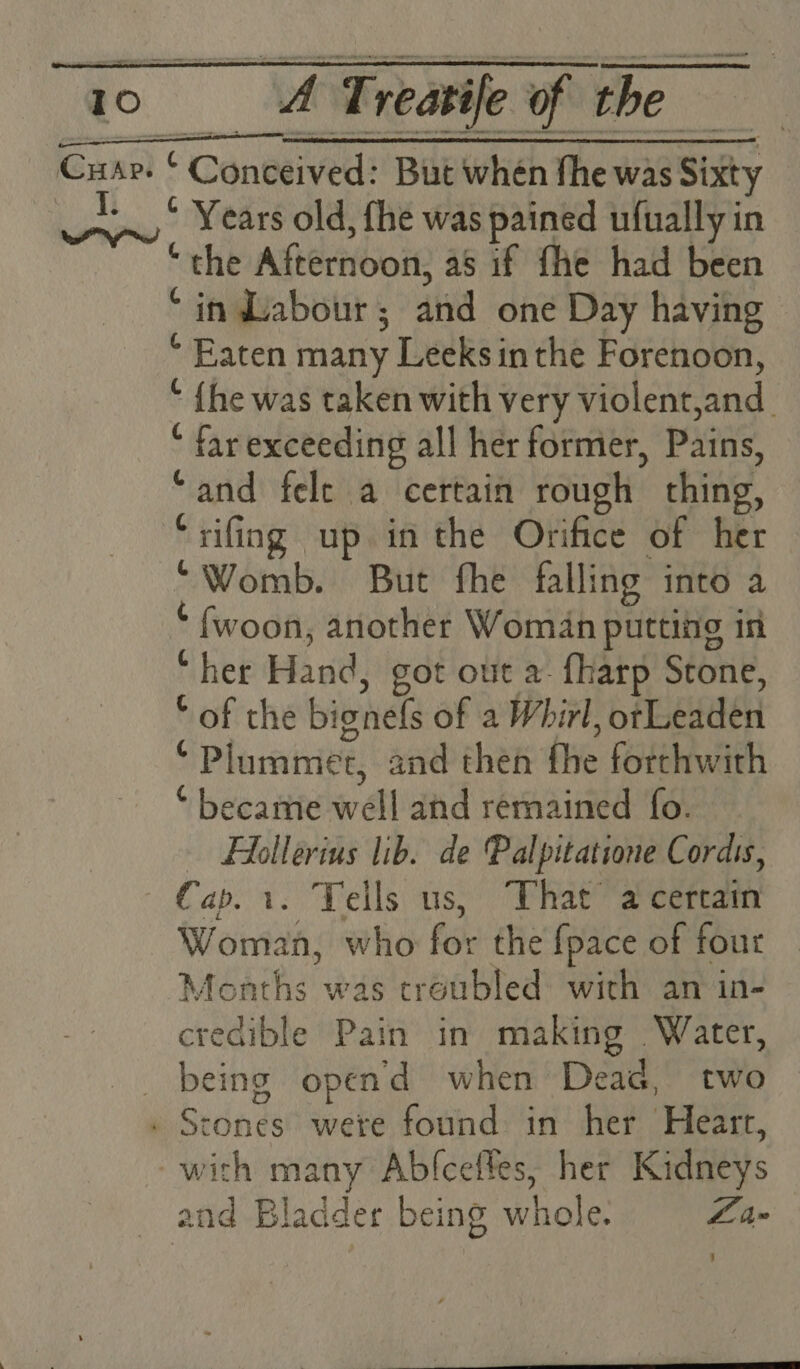 I. * Years old, fhe was pained ufually in the Afternooit, as if fhe had been * in Labour ; aud one Day having * Eaten many Leeksin the Forenoon, ‘ {he was taken with very violent. and. “ far exceeding all her former, Pains, “and felt a certain rough | thing, “rifing up in the Orifice of her “Womb. But fhe falling into a * fwoon, another Woman putting in “ her Hand, got out a. {harp Stone, © of the bignels of a Whirl, bFLeHEEH ‘ Plummer, and then bye forthwith * became well ahd remained fo. HAlollerius lib. de Palpitatione Cordis, Woman, who for the {pace of four Moaths was croubled with an in- credible Pain in making Water, being opend when Dead, two with many Abfceffes, her Kidneys