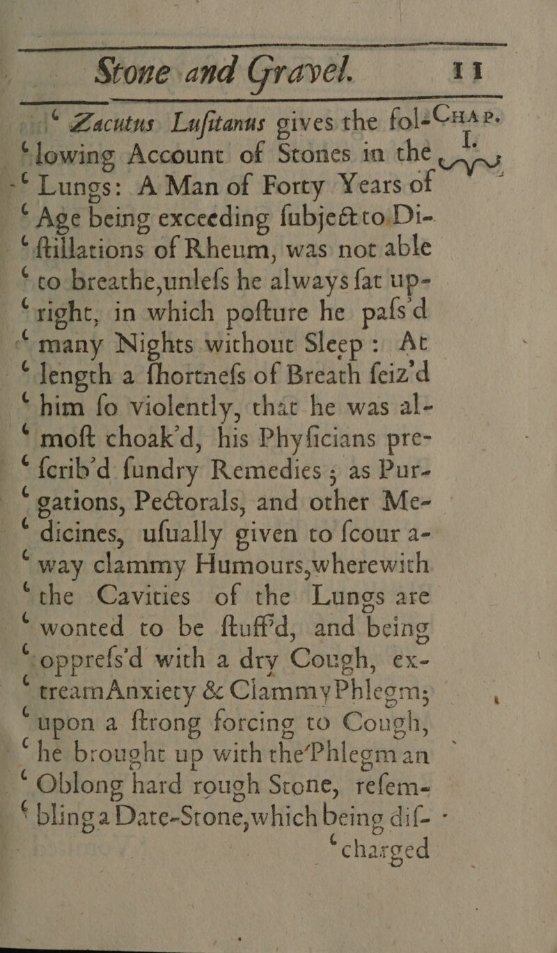 bil” Zacutus Lufitanus gives the fol2Cuae. ‘lowing Account of Stones in the |. -* Lungs: A Man of Forty Years of © Age being exceeding fubjeftto.Di- -*ftillations of Rheum, was not able ‘co breathe,unlefs he always fat up- ‘right, in which pofture he pafsd “many Nights without Sleep: At —*Jength a fhortnefs of Breath feiz'd “him fo violently, that he was al- -* moft choak’d, his Phyficians pre- “ {crib’d fundry Remedies ; as Pur- _ “ gations, Peétorals, and other Me- _“ dicines, ufually given to {cour a- * way clammy Humours,wherewith “the Cavities of the Lungs are ‘wonted to be ftuff'd, and being ‘-opprefs'd with a dry Cough, ex- “treamAnxiety &amp; CiammyPhlegm; upon a {trong forcing to Cough, “he brought up with thePhlegman ~ _* Oblong hard rough Stone, refem- _ * blinga Date-Stone,which being dif - | “charged