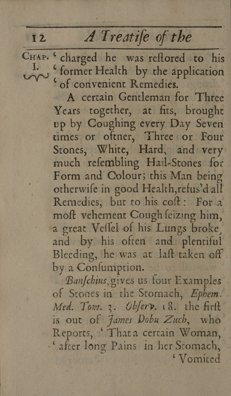 Cusp. * charged he was reftored to his *_, ‘former Health by the application * of convenient Remedies. © -» A> certain Gentleman for Three Years together, at fits, brought tp by Coughing every Day Seven times or oftner, Dhree:or Four Stones, White, Hard, and: very much refembling Hail-Stones for Form and Colour; this Man being otherwife in good Health,refus’d all Remedies, but to his cof: For a moft vehement Cough feizing him, -a great Vellel of his Lungs broke, © and by -his often and_ plentiful Bleeding, he was at lafttaken off by a Confumption. ; tala - Banfchius, gives us tour Examples of Stones in the Stomach, Ephem. Med. Tom. 3. Obferv. 18. the firtt is out of James Dobu Zuch, who Reports,“ Thata certain Woman, | “after long Pains in her Stomach, . ‘'Vomited