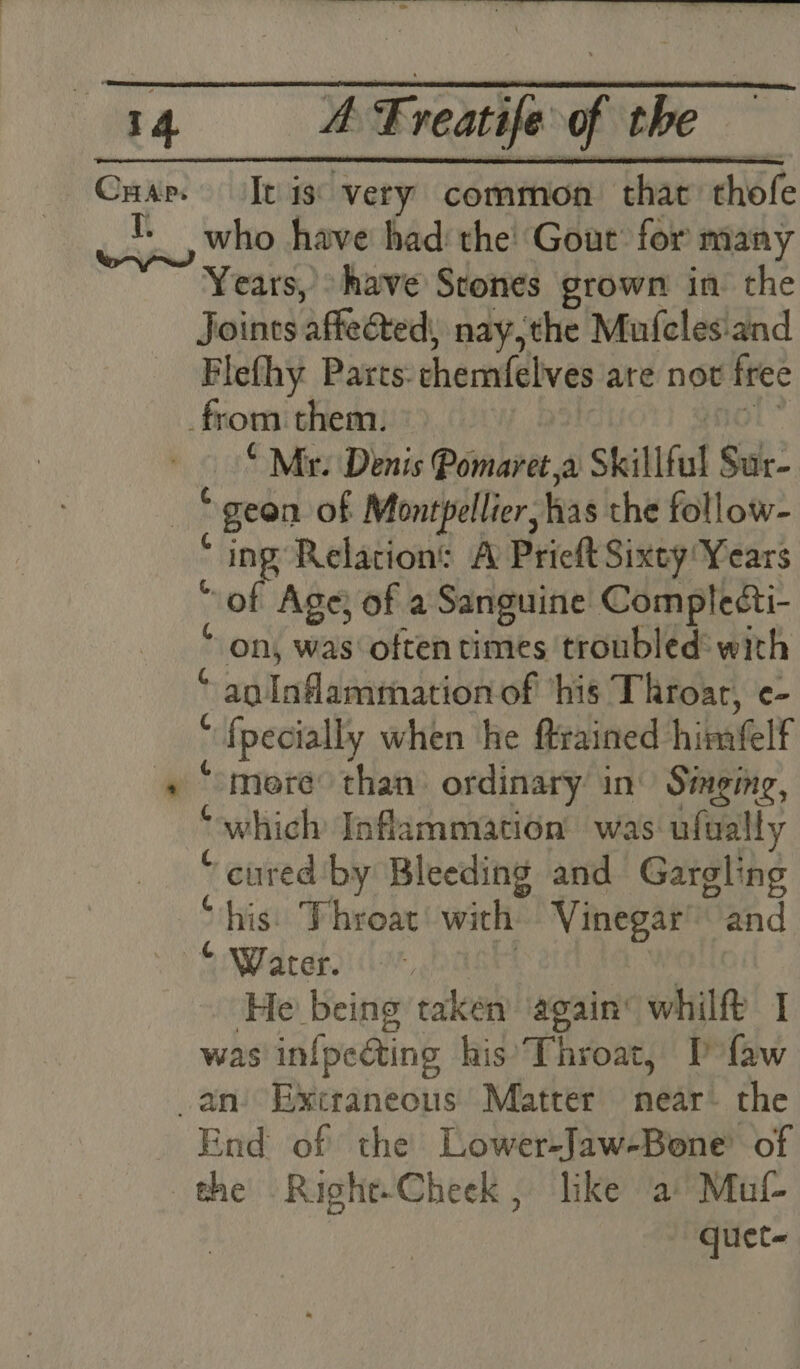 * It is: very common that’ thofe who have had: the! Gout for many Joints affected: nay,the Mufcles:and Flefhy Parts: chemfelves are not free “Mr: Denis Pomaret,a Skill ful Sur- geon of Montpellier, as the follow- ing’ Relation: A Prieft Sixty Years of Age) of a Sanguine Complecti- on, was oftentimes troubled: with a0. [afl dae aeiGdLesh ‘his Throat, e- ; {pecially when he ftrained hinatelt “more than) ordinary: in Singing, “which Inflammation was. ufually “ cured’ by Bleeding and Gargling “his: Throat’ with Vinegar’ “and “ Water. He being taken again’ whilft I was infpecting his’ Throat, Pfaw ¢ @ G. G G End of the Lower-Jaw-Bone’ of quet-