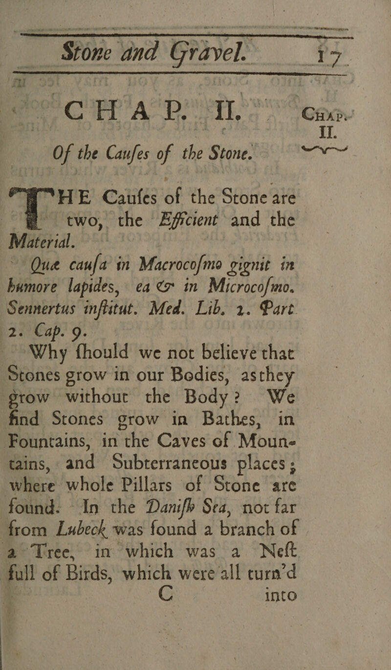 ee CPP AS DMT Of the Caufes of the Stone. WHE Caufes of the Stone are @ two, the Zficient and the Material. Que caufa in Macrocofmo gignit in humore lapides, ca <x in Microcofmo. Sennertus inflitut. Med. Lib, 2. Part (2. Cap. 9. Why fhould we not believe that Stones grow in our Bodies, asthey grow without the Body? We find Stones grow in Bathes, in Fountains, in the Caves of Moun- tains, and Subterraneous places; where whole Pillars of Stone are found: In the Danifh Sea, not far from Lubeck was found a branch of a Tree, in which was a Neft full of Birds, ve were all turn’d into