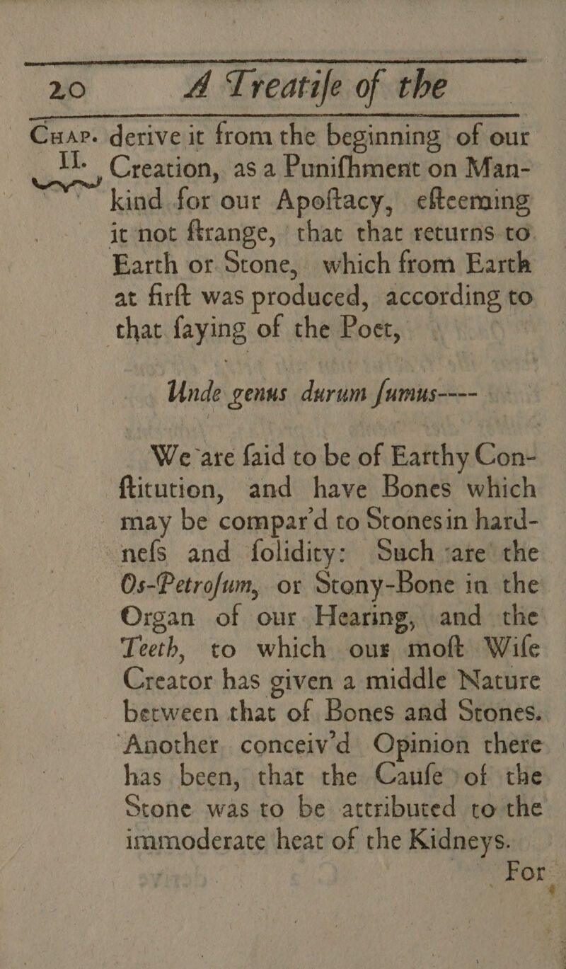 Cua. derive it from the beginning of our 1. Creation, asa Punifhment on Man- ~~’ kind for our Apoftacy, efteening | it not ftrange, ‘that that returns to Earth or Stone, which from Earth at firft was produced, according to that faying of the Poet, Unde genus durum {umus---- We are faid to be of Earthy Con- ftitution, and have Bones which may be compar d to Stonesin hard- nefs and folidity: Such ‘are’ the Os-Petrofum, or Stony-Bone in the Organ of our. Hearing, and the Teeth, to which ous moft Wife Creator has given a middle Nature berween that of Bones and Stones. ‘Another conceiv’d Opinion there has been, that the Caufe»of the Stone was to be attributed to the immioderate heat of the Kidneys. is For
