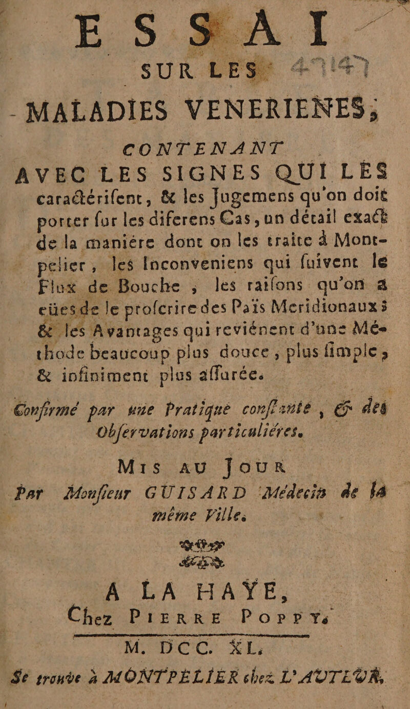 4 ‘ Ce, 4 RE À - MALADIES VENERIENES; CONTENANT... AVEC LES SIGNES QUI LES caraétérifent, &amp; les Jugemens qu on doit porcer fur les diferens Cas ,un décail exact de la maniére dont on les traite à Mont- pelier, les Inconveniens qui fuivenc Île L ES. Fr? eüesde le profcriredes Païs Mcridionaux ÿ &amp; les Avantages quireviénent d'ans Mé- thode beaucoup plus douce, plus fimple ; &amp; infiniment plus affurée. Confirmé par wne Pratique conffiite | E des Objervations particaliéres. Mrs au Jour Î méme Ville. pue A'RA MATE. Chez PIERRE Poppy M, DCC KL.