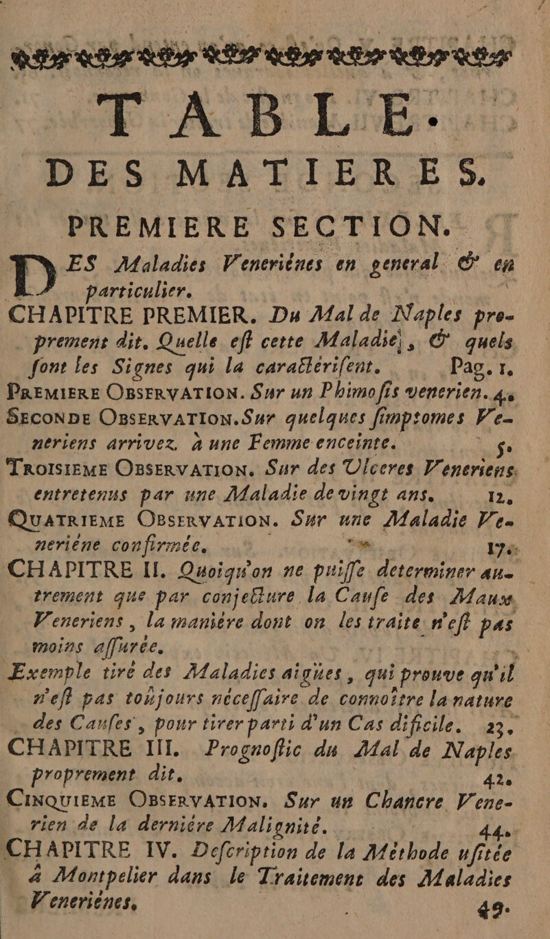 Ra er be RE Re RE Br RE T À B LE. DES MATIÈRES. PREMIERE SECTION. D ES Maladies V. encriênes en general. (2 cn | particulier. CHAPITRE PREMIER. Du Mal de Naples pre- _ prement dit, Quelle eff certe Maladie, © quels font les Signes qui la carallerifent. Pag. 1. PREMIERE OBSFRVATION. Sur un Phimofis venerien. 4, SecoN DE OsservaTIoN.Sur quelques fimptomes W Es neriens arrivez, à une Femme enceinte. se Trorsieme Osservarion. Sur des Ulceres F enerserrs. entretenus par une Maladie de vingt ans. 1e QUATRIEME OBsERvATION. Sur une Maladie Ve. neriene confirmée. Fm 1 CHAPITRE Il. Quoiqwon ne puiffe determiner ane trement que par conjellure la Canfe des Mauss Veneriens , la maniere dont on les traite ER PA (MOINS effirée. A Exemple tiré des Maladies aigues, qui Gniutie qu a n'eff pas toujours néceffaire de connoître la nature … des Canfes', pour tirer parti d'un Cas dificile. 23, CHAPITRE IIL Prognoflic dn Hal de Naples proprement dit, 42. CINQUIEME OBsERVATION, Sur un Chancre Er ene- rien de la dernière Malignite. | | CH APITRE IV. Defcription de la Méthode fée . 4 Montpelier dans le Traitement des Maladies Venceriènes, 49.