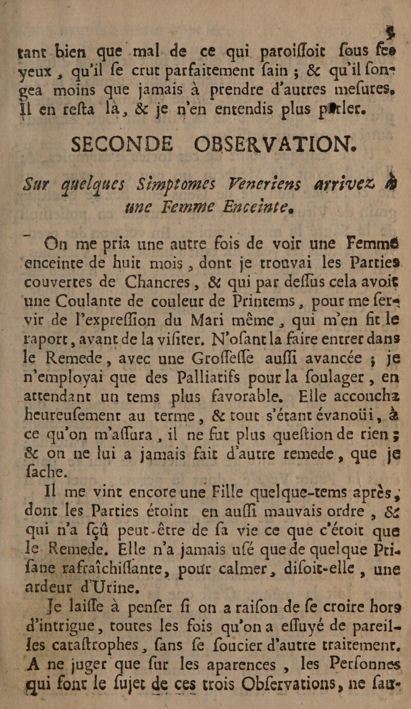 tant bien que mal de ce qui paroïifloit fous fee yeux, qu'il fe crur parfaitement fain ; &amp; qu'il fon+ ea moins que jamais à prendre d’autres mefures, il en refta là, &amp; je n'en entendis plus prier. SECONDE OBSERVATION. Sur quelques Simptomes Veneriens arrivez à | une Femme Enceintes 7 On me pria une autre fois de voir une Femmé£ ‘enceinte de huit mois , dont je tronvai les Parties couvertes de Chancres, &amp; qui par deflus cela avoit ‘une Coulante de couleur de Printems, pour me fer« vir de l’expreffion du Mari même , qui m'en firle raport, avant de la vifiter. N'ofantla faire entrer dans le Remede, avec une Groffefle aufli avancée ; je n'employai que des Palliatifs pour la foulager , en attendant ua tems plus favorable. Elle accouchz heureufement au terme, &amp; tout s'étant évanoüi, à ce qu'on m'aflura , il ne fut plus queftion de rien; &amp; on ne lui à jamais fait d'autre remede, que je fache. Il me vint encore une Fille quelque-tems après, dont les Parties étoint en auffi mauvais ordre , &amp; qui n'a fçû peut-être de fa vie ce que c'éroit que le. Remede, Elle n'a jamais ufé que de quelque Pri. fane rafraïchiflante, pour calmer, difoit-elle , une ardeur d'Urine, Je laifle à penfer fi on a raifon de fe croire hors d'intrigue, toutes les fois qu’on a efluyé de pareil- les caraftrophes , fans fe foucier d'autre traitemenr, À ne juger que fur les aparences , les Perfonnes qui fonc le fujec de ces trois Obfervations, ne fau-