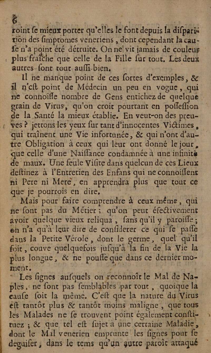 roint fe mieux porter qu’elles le font depuis [a difparis tion des fimpromes veneriens , dont cependant la cau- fe n’a point été détruite, On ne! vit jamais de couleus plus'fraiche que celle de la Fille fur tour, Les deux aucres-{ont touc-aufli-bien, | Il ne manque point de ces fortes d'exemples, &amp; il n'cft poinc de Médecin un peu en vogue, qui ne conhoiïfle nombre de Gens entichez de quelque : grain de Virus, qu'on croic pourtant en pofleffion de la Santé la mieux établie. En veut-on des preu- qui traînenc une Vie infortanée, &amp; qui n'ont d'au- tre Obligation à ceux qui leur ont donné le jour, &amp; de maux. Une feule Vifite dans quelcun de ces Lieux ni Pere ni Mere, en apprendra plus que tout ce que je pourrois en dire, ut Mais pour faire comprendre à ceux même, qui ne font pas du Métier; qu'on peur éfectivement avoir quelque vieux reliqua , fans qu'il y paroiffe ; éh n’a qua leur dire de confiderer ce qui fe pañle daus la Petite Vérole, donc le germe, quel qu'il foit, couve quelquefois jufqu’à la fin de la Vie la ment, | “ Les fignes aufquels on reconnoîr le Mal de Na- ples ,: ne font pas femblablés par tour , quoique la eaufe foit la même. C’eft que la nature dy Virus éft tantôt plus &amp; ranrôt moins maligne , que tous les Malades ne fe trouvent point également confti- tuez ; &amp; que tel eft fujeta une certaine Maladie, dont le Mal venérien emprunte les fignes pour fe déguifer , dans le cems qu’un guire paroît attaqué