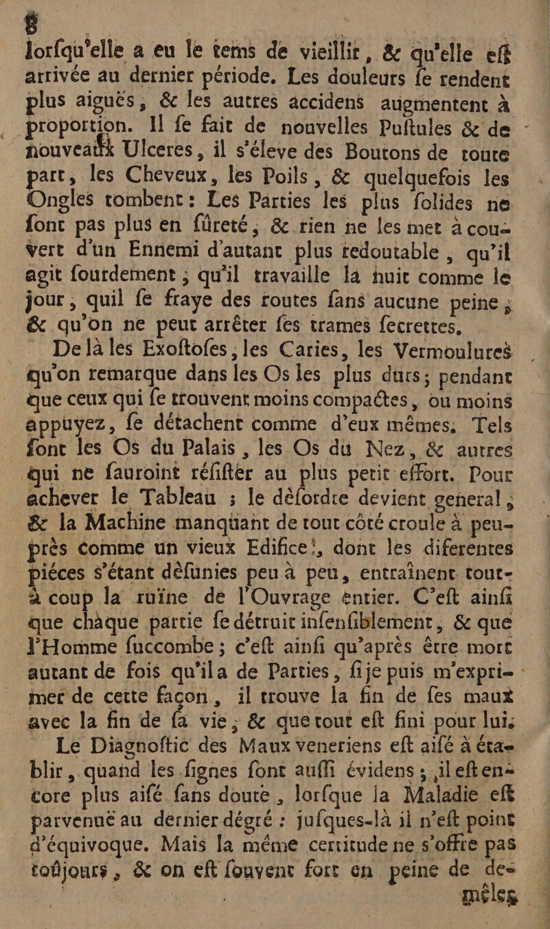 lorfqu'elle a eu le tems de vieillir, &amp; qu'elle ef arrivée au dernier période, Les douleurs fe rendent plus aiguës, &amp; les autres accidens augmentent à . proportion. Il fe fait de nouvelles Puftules &amp; de - houveattk Ulceres , il s'éleve des Boutons de toute part, les Cheveux, les Poils, &amp; quelquefois les Ongles tombent: Les Parties les plus folides ne font pas plus en füreté, &amp; rien ne les met à cou Vert d'un Ennemi d'autant plus redoutable , qu’il agit fourdement ; qu'il travaille la huic comme le jour , quil fe fraye des routes fans aucune peine ; &amp; qu'on ne peut arrêter fes trames fecrettes, De là les Exoftofes , les Caries, les Vermoulureë qu'on remarque dans les Os les plus durs; pendant que ceux qui fe trouvenr moins compactes, ou moins appuyez, fe détachent comme d'eux mêmes: Tels font les Os du Palais , les Os du Nez, &amp; autres ui ne fauroint rélifter au plus petit effort. Pour achever le Tableau ; le débbrdre devient general ; &amp; la Machine manqüant de tour côté croule à peu près comme un vieux Edifice’, dont les diferentes _ piéces s'étant dèfunies peu à peu, entraînent tout- à coup la ruïne de l'Ouvrage entier. C’eft ainfi que due partie fe détruit infenfilblement, &amp; que l'Homme fuccombe ; c’eft ainfi qu'après être mort autant de fois qu'ila de Parties, fije puis m'expri- : mer de cette facon, il trouve la fin de fes maux avec la fin de f, vie, &amp; que tout eft fini pour lui, Le Diagnoitic des Maux veneriens eft aifé à éta- blir, quand les .fignes font aufi évidens ; ileften= tore plus aifé fans doute , lorfque la Maladie eff parvenué au dernier dégré : jufques-là il n’eft point d’équivoque. Mais la même certitude ne s'offre pas toûjours , &amp; on eft fouvent fort en peine de des