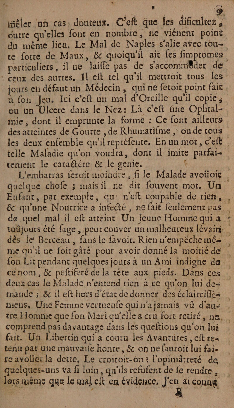 + — a sou OA iñêler un cas: douteux. C’eft que les dificultez, outre qu'elles font en nombre, ne viénent point particuliers, il ue laifle pas de s'accomnilder de a fon Jeu. Ici c’eft un mal d'Orcille qu'il copie, mie, dont il emprunte la forme : Ce font ailleurs tclle Maladie qu’on voudra, dont il imit tement le caraétére &amp; le genie. L'embarras feroit moindre , fi le Malade avoüoit e parfai&lt; | à Enfant, par exemple, qu: n'eft coupable de rien, &amp; qu'une Nourrice a infectée , ne fait feulemenc pas de quel mal il eft atteinc Un jeune Homme qui a dès le Berceau , fans le favoir. Rien n'empêche mé me qu'il ne foirgâté pour avoir donné la moitié de {on Lit pendant quelques jours à un Ami indigne de cenom, &amp; peftiferé de la tête aux pieds. Dans ces deux cas le Malade n'entend rien à ce qu'on lui de- mande ; &amp; il eft hors d'étar de donner des éclaircilles + tre Homme que fon Mari qu'elle a cru fort retiré, ne, comprend pas davantage dans Les queftions qu’on lui fait. Un Libertin qui a couru les Avantures , eft re« tenu pat Une mauvaile honte, &amp; on ne fautoit lui fai- re avoüet la dette, Le croiroit-on? l'opinidtreté de quelques-uns va fi loin, qu'ils refufent de {e rendre, lors méme que le mal eft en évidence, J'en aiconag