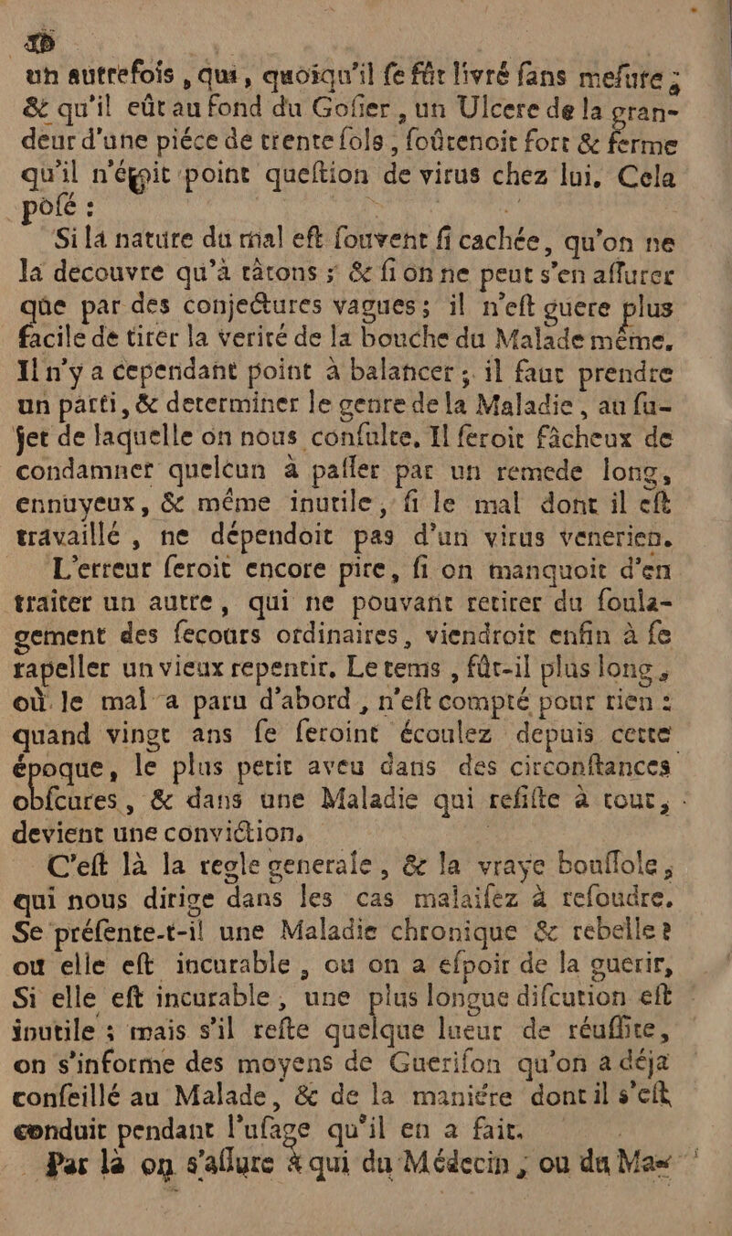 un autrefois , qui, quoiqu'il fe für livré fans mefure ; &amp;t qu'il eût au fond du Gofier , un Ulcere de la gran- deur d'une piéce de trente fols , foûrenoit fort &amp; ferme qu'il n'égit point queftion de virus chez lui, Cela pôfé : NE ot Si la nature du ral eft fouvent fi cachée, qu’on ne la decouvre qu’à tâtons ; &amp; fi on ne peut s’en affurer qûe par des conjeétures vagues; il n’eft guere plus facile de tirer la verité de la bouche du Malade même, Il n'y a cependant point à balancer ;. il faur prendre un parti, &amp; dererminer le genre de la Maladie , au fu- ÿet de laquelle on nous confulte, Il feroir fâcheux de condamner quelcun à pafler par un remede long, ennuyeux, &amp; même inutile, fi le mal dont il cf travaillé , ne dépendoit pas d’un virus venerien. L'erreur feroit encore pire, fi on manquoit d'en traîter un autre, qui ne pouvant retirer du foula- gement des fecours ordinaires, viendroir enfin à fe rapeller un vieux repentir, Le tems , fût-il plus long, où le mal’a paru d'abord, n’eft compté pour rien : pee le plus petit aveu dans des circonftances o devient une conviction, C'eft là la regle generale, &amp; la vraye bouflole, qui nous dirige dans les cas malaifez à refoudre, Se préfente-t-il une Maladie chronique &amp; rebelle 2 où elle eft incurable , ou on a efnoir de la ouerir, joutile ; mais s’il refte quelque lueur de réuflhte, on s’informe des moyens de Guerifon qu'on a déja confeillé au Malade, &amp; de la maniére dontil s’eft conduit pendant l’ufage qu'il en a fair. Par là on s'aflure à qui du Médecin ; ou du Mas #À