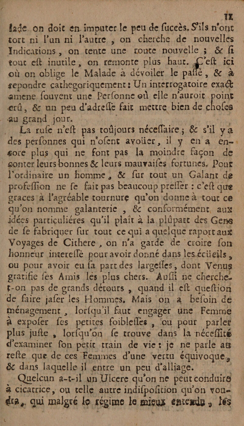 LJ lade.on doit en. imputer le peu de fuceès, S'ils n'ont tort ni l’un ni l'autre ; on cherche de nouvelles Indications, on tente une rome nouvelle ; & fi tout eft inutile, on remonte plus haur. : ici où on oblige le Malade à dévoiler le pallé, & à amene fouvent une Perfonne où elle n’auroit point erû, & un peu d’adreffe fair mettre bien de pui Au grand jour. | | La rufe n'eft pas toûjours néceflaire; & s'il ya des perfonnes qui n'ofent avoïüer, il y en a en- gore plus qui ne font pas la moindre facon de gonter leurs bonnes & leurs mauvaifes fortunes, Pour l'ordinaire un homme, & fur tout un Galant de graces!à l'agréable tournure qu’on donne à tout ce qu'on nomme galanterie , &c conformément, aux idées particuliéres qu’il plait à la plüpart des Gens de fe fabriquer fur tout ce qui a quelque raportaux Voyages de Cithere , on n’a garde de croire fon honneur intereilè pour avoir donné dans lesécieils, ou pour avoir eu fa part des largefles, dont Venus gratifie fes Amis les plus chers. Auf ne cherches t-on pas de grands détours , quand il eft queftion ménagement , lorfqu'il faut engager une Femme a expofer fes petites foiblelles , ‘ou pour parler plus juite , lorfqu’on fe trouve dans la nécefité d'examiner fon petir train de vie: je ne parle ag refte que de ces Femines d’une ‘vertu équivoque, & dans laquelle il entre un peu d’alliage. . Quelcun a-t-5l un Uicere qu’on ne peut conduire à cicarice, ou celle autre indifpofñtion qu’on vou dra,. qui malgré lo régime le mieux entexdu . és | 2