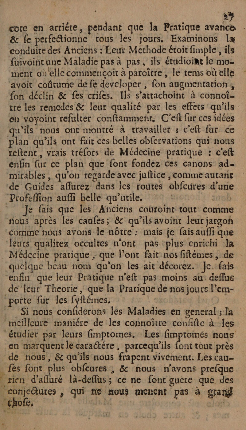 gore en arriére, pendant que la Pratique avance & fe perfetionne tous Îles jours. Examinons læ conduite des Anciens : Leur Methode étoit fimple , ils füuivoinrune Maladie pas à pas, ils étudioiat le mo- ment où elle commencoit à paroïtre, le tems où elle avoit coûtume de fe developer , fon augmentation , fon déclin & fes crifes. Ils s’attachoint à connoî- ire les remedes & leur qualité par les effets qu'ils en voyoint refulter conftammenr, C'eft fur ces idées qu'ils nous ont montré à cravailler ; c'eft fur ce plan qu’ils ont fair ces belles obfervations qui nous reftent, vrais tréfors de Médecine pratique : c'eft enfin fur ce plan que font fondez ces canons ad- mirables , qu'on regarde avec juftice ; comme autanr de Guides aflurez dans les routes obfcures d’une Profeffion auffi belle qu’utile. :° : 50h Je fais que les Anciens couroint tout comme fous après les caufes; & qu'ils avoinr leur jargon comme nous avons le nôtre : mais je fais aufli que ‘leurs qualitez occultes n'ont pas plus enrichi la Médecine pratique ; que lont fair nos fiftémes , de quelque beau nom qu'on les ait décorez. Je. fais “enfin que leur Pratique n’eft pas moins au deflue de leur Theorie , que la Pratique de nos jours l’em- porte fur les fyftémes, | Si nous confiderons les Maladies en general ; la ‘meilleure mamére de les connoître confifte à les étudier par leurs fimptomes. Les fimpromés nous en marquent le caractére , parcequ’ils font tout près de nous, & qu'ils nous frapent vivemenc. Les cau- fes font der obfcures ; & nous n'avons prefque rien d’afluré là-deflus ; ce ne font guere que des conjeétures , qui ne nous menent pas à grand “
