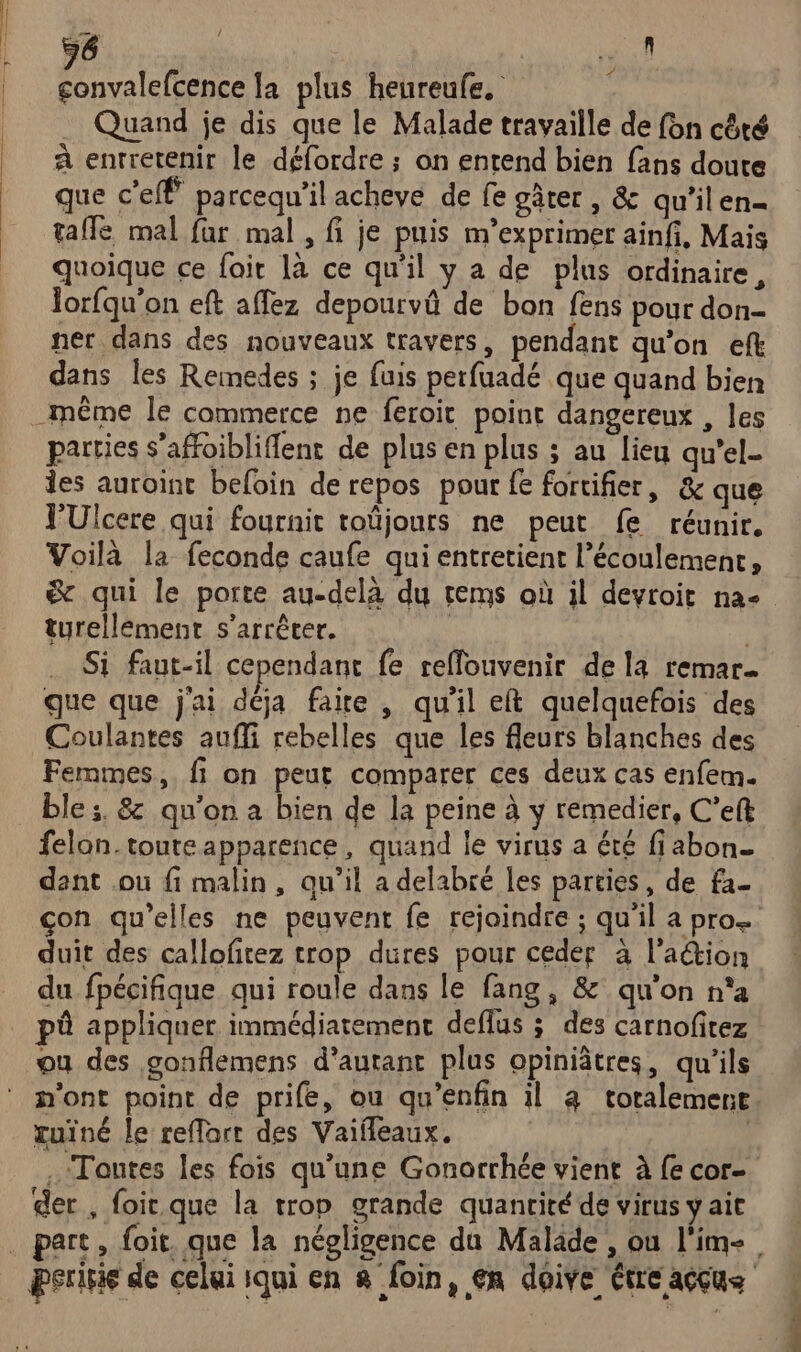 16 pr: PRES la plus heureufe. - . Quand je dis que le Malade travaille de fon côté à enrretenir le défordre ; an entend bien fans doute que c'e parcequ'il acheve de fe gâter , &amp; qu’ilen= tale mal far mal , fi je puis m’exprimer ainfi, Mais quoique ce fair là ce qu'il y a de plus ordinaire, Jorfqu'on eft affez depourvû de bon fens pour don- ner dans des nouveaux travers, pendant qu’on eft dans les Remedes ; je fuis perfuadé que quand bien parties s’affoibliflent de plus en plus ; au lieu qu'el- des auroint befoin de repos pour fe fortifier, &amp; que J'Ulcere qui fournit toüjours ne peut fe réunir. Voilà la feconde caufe qui entretient l'écoulement, turellemenr s'arrêter. | … Si faut-il cependant fe reflouvenir de la remar.… que que j'ai déja faire , qu'il et quelquefois des Coulantes aufli rebelles que les fleurs blanches des Femmes, fi on peut comparer ces deux cas enfem. ble ;, 8 qu'on a bien de la peine à y remedier, C’eft felon.toute apparence, quand le virus a été fiabon- dant ou fi malin, qu’il a delabré les parties, de fa- çon qu’elles ne peuvent fe rejoindre ; qu'il a pro. duit des calloftez trop dures pour ceder à l'aétion du fpécifique qui roule dans le fang, &amp; qu'on n'a pû appliquer immédiatement deflus ; des carnofitez ou des gonflemens d’autant plus opiniâtres, qu'ils n'ont point de prife, ou qu’enfin il 4 totalemeri tuïné le reffart des Vaifleaux. | Toutes les fois qu’une Gonarrhée vient à {e cor- der, foic.que la rrop grande quantité de virus y ait one