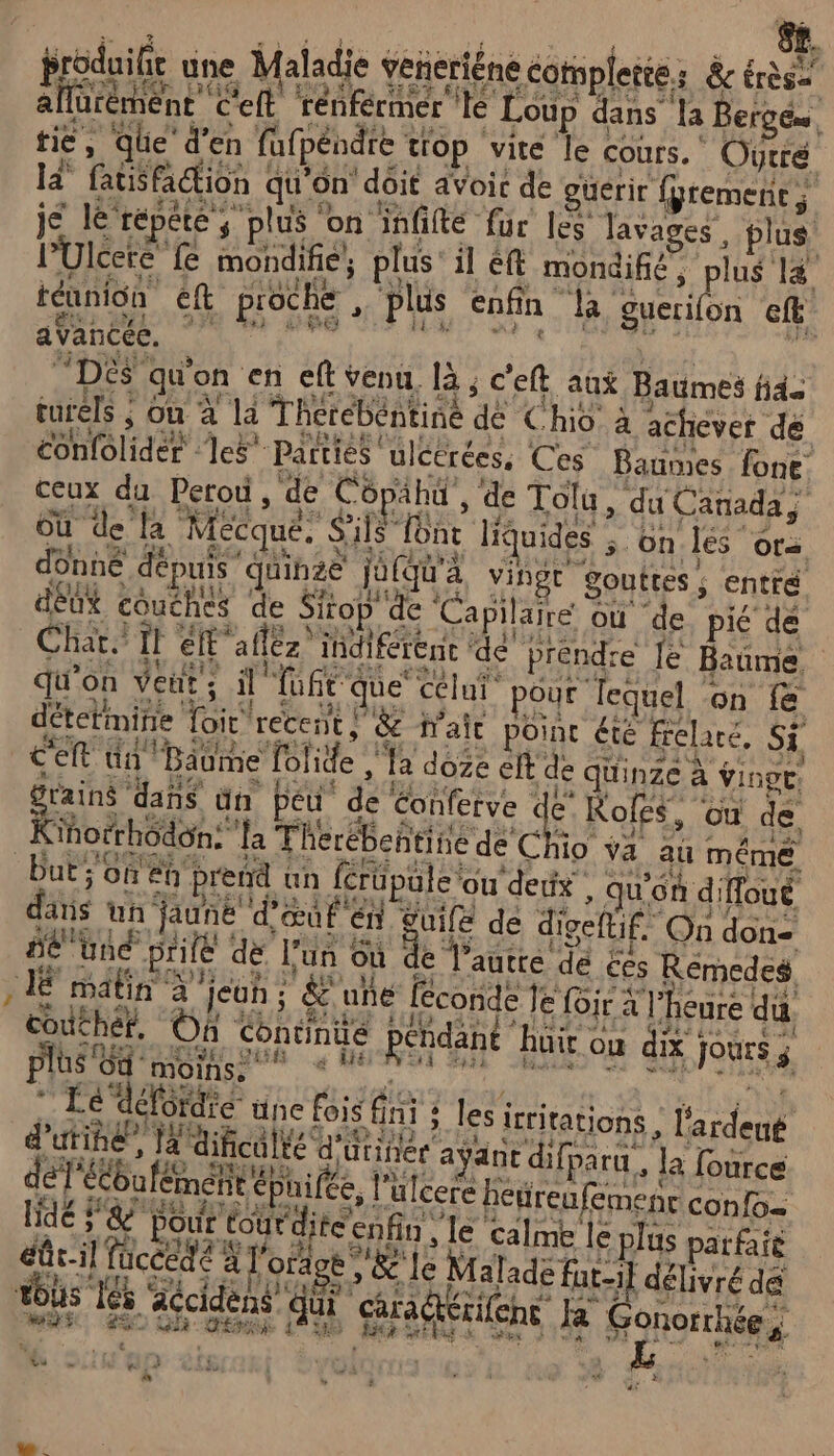 è # RUE CU PRE RE US 5 « produit une Maladie veñeriéne cotspleie: &amp;cére&gt; allurèment C'eft renférmer te Loup dans la Berg, ié, qhe den Mtpéndte top vie Le cours. OUe la fatisfaction qu'on doit avoic de guérir fgremenc ; je le répété ; plus on infifté fur les lavages plus l’Ulcere fe mondifie, plus’ il éft mondifié, plus 14 téunion eft proche plus enfin la guerifon ef “DES qu'on en eft venu, là ; c'eft aux Baumes fid turels ; où à la Therebéntine de Chio à achever de confôlider les’ Parties ulcérées, Ces Baumes fone ceux du Perou, de Copahu , de Tolu, du Canada} où de la Mécque. S'ils font liquides on.les or donné dépuis ‘quinze jufqu'a vingt gouttes ; entité dEUX couches de Sirop de Capilaire où de pié de Char. it ell'aflèz ihdiférenc ‘de préndre le Bañme qu'on Ver; il Tuft que éélui. pour lequel on Le détetimine Loir recent | &amp; fait point été frelaré, Si C'eft Un Baume folide , la doge elt de quinze à vinge. Grains dañs ün peu de tonfetve de Roles, où de Kinotrhodon: ‘a Therébehtine de Chio va au même But 0H 8 prend un ferüpüle ou dedx , qu'on diffoué dans un jauné d'œuf en £UIfE de digettif. On don= SE tné Hé dé l’un Où de l'antre de £es Rémedes LÉ matin à euh à &amp;'uhe [corde le lo à l'heure da couché, On Continue pendant huir ou dix Jours; EDEN ENNSE GR à NE FA LT ee SRE STI 4e plus Où moins, * . LRU 1e “défordre üne fois fini : les icritations , l'ardeut d’utihé”, Ja dificalté d'urinéc ayant difparu, la fource déT'ébufément éphifée, l’ulcere heyre ufemenr confo- dé A Pour éourdite enfin, Le calme le plus pere éûr-il fuccedé à l'orage V'&amp;' le Malade fat-il délivré dé MS TEE Aécident QU quHétlent à Gonorthées vs = 52 : 4 db n + à &gt; à A 6.