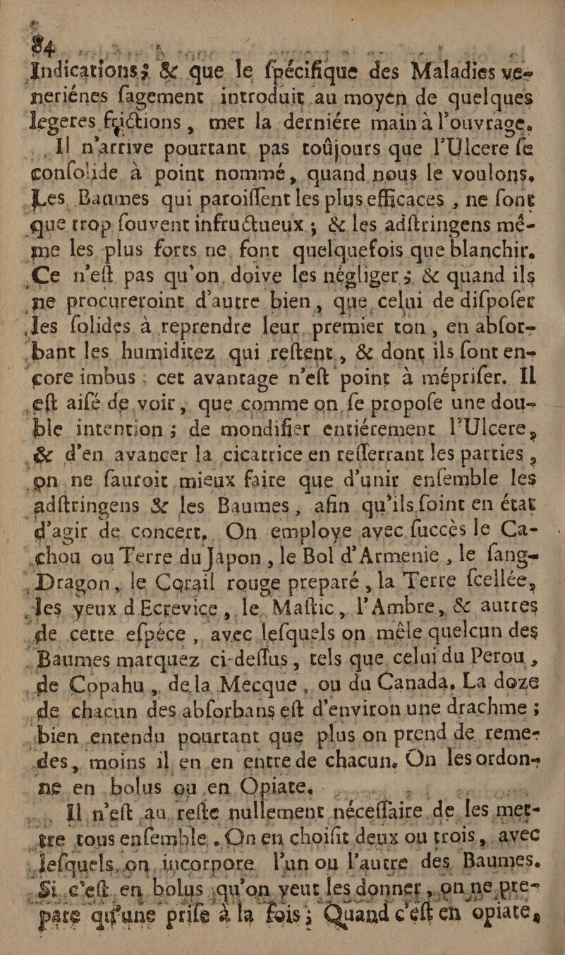 &amp; 84 sir ipe h EEE &gt; ‘ ALIAS TE te RP PS di Jndicationsz &amp; que le fpécifique des Maladies ve- neriénes fagement DS au moyen de quelques legeres füétions , mec la derniére main à l’ouvrace. . L n'arrive pourtant, pas toûjours que l'Ulcere fe conlolide à point nommé, quand nous le voulons, Les Baames qui paroïflent les plusefficaces , ne font que trop fouvent infruétueux.; &amp; les adftringens mé- me les plus forts ne, fonc quelquefois que blanchir. Ce neft pas qu'on, doive les négliger; &amp; quand ils ne pracureroint, d'autre bien, que, celui de difpoler des folides à reprendre [eur.premier ton, en abfor- bant les humiditez qui reftent., &amp; dont ils font en- gore imbus ; cet avantage n'eft point à méprifer. Il .eft aifé de voir, que comme on fe propole une dou ble intention ; de mondifier entiérement l'Ulcere, .&amp; d'en avancer la cicatrice en reflerrant les parties , on.ne fauroit mieux faire que d’unir enfemble les adftringens &amp; [es Baumes, afin qu'ils foint en état d'agir de concert, On employe avec fuccès le Ca- chou ou Ferre du Japon, le Bol d'Armenie , le fang= : Dragon, le Corail rouge preparé , la Terre fcellée, les yeux dEcrevice , le. Maftic, l’Ambre, &amp; autres de cette efpéce , avec lefquels on. mêle quelcun des -Baumes marquez ci-deflus , tels que, celui du Perou , de Copahu.. dela Mecque, ou du Canada, La doze .de chacun des abforbans eft d'environ une drachme ; bien entendu pourtant que plus on prend de reme- des, moins il, en en entre de chacun, On les ordon- ne en.bolus ou .en Opiate. … Hineft au, refte nullement néceffaire.de, les met- re tous enfémble . Qn en choifit deux ou pris, avec defquels.on. incorpore lan ou l'autre des Baumes. _«Si.ceft.en bolas jqu'on Rd TU pare qu'une prie à la fois; Quand c'eft ch opiate,