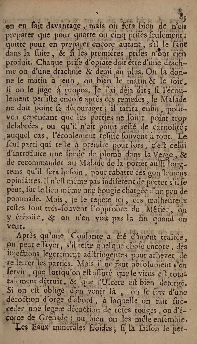 È à | MONITOR CS MONT NS AVES l RCE 85 en en fait davantage , mais on fera bien de n'en preparer que pour, quatre ou cinq prifes feulemens : Aquitté pour. en preparer encore. autant, sil Je faue dans la fuite, &amp; fi les premiéres ,prifes n'ént rien produit. Chaque prife d’opiare doit être d'une drach- me où d'une drachme &amp; demi au plus. On la don ne le matin à jeun, ou bien le marin &amp; le foir, fi on le juge à propos. Je J'ai déja dits fi l'écou- lement perfifte ençore après ces remedes , Îe Malade ne doit point fe décourager ; 1l tarira, enfin, ‘pour- veu cependant que les parties ne Joint point trop delabrées , ou qu’il n'ait point relté de carnolité; auquel cas, l'écoulement refifte fouvent à tout. Le feul parti qui refte à prendre pour lors , c'eft celui d'introduire yne fonde de plomb dans la Verge , &amp; de recommander au Malade de la: porter auffi long rems qu'il fera befoin, pour rabatre ces gonflemens opiniätres. Il n'eft même pas indiferent de porter s’il fe peur, fur le lieu même une bougie charoce d’ün peu de pommade. Mais, je le repete ici, ces malheureux reftes font très-fouvent l’opprobre du Métier, on y échoüe, &amp; on n’en voir pes la fin quand on VEUT, OL Après qu'une Coulante a été dûment traitée, fn peut eflayer, s'il refte quelque chole encore , des Infections, legerement adftringentes pour achever re -reflerrer les parties, Mais il ne faur ablolument s’en ervir,, que lorfqu'on eft afuré quele virus eft totai talément détruit, &amp; que l’Ulcere ei bien dereraé, Si on eft oblioé, d'en venir là , on fe fert d'une .décoétion d'orge d'abord, à laquelle on fair fuc= .ceder une legere décoétion de rofes rouges , ou d’é- - gorce de Grenade ; ou, bien on les méle enfemble. Les Eaux minerales froides, fi là ilon le per.