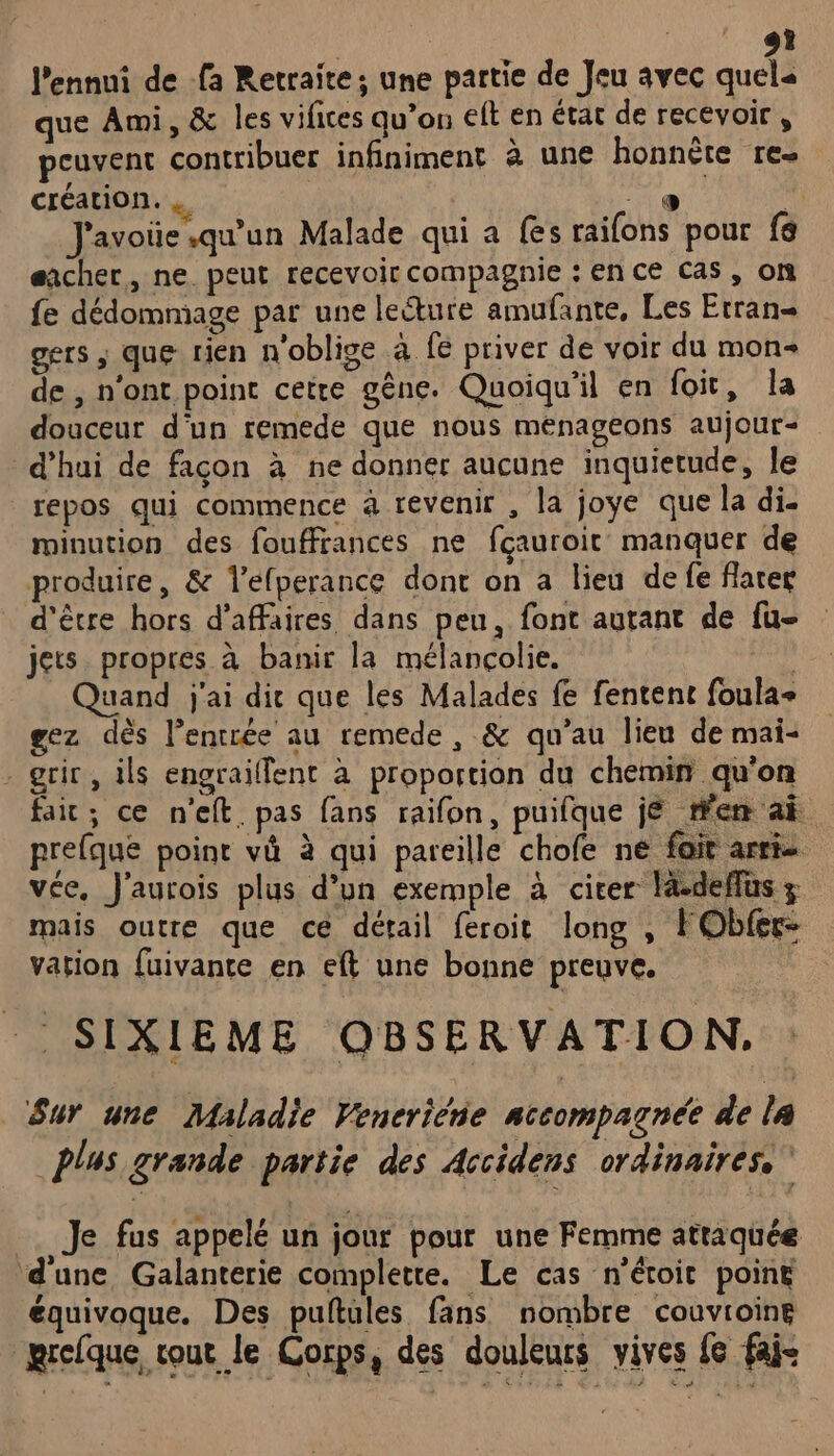 DCE C9 l'ennui de fa Retraite; une partie de Jeu 4vec quels que Ami, &amp; les vifices qu’on elt en état de recevoir , peuvent contribuer infiniment à une honnête re- création. : ire *, J'avoüe qu’un Malade qui a fes raifons pour fé eacher, ne peut recevoir compagnie : en ce cas, on fe dédommage par une leéture amufante, Les Etran- gers ; que rien n'oblige à fe priver de voir du mon de , n'ont point cetre gêne. Quoiqu'il en foit, la douceur d'un remede que nous menageons aujour- d’hui de facon à ne donner aucune inquietude, le repos qui commence à revenir , la joye que la di- minution des fouffrances ne fçauroit manquer de produire, &amp; l’efperance dont on a lieu de fe flater d'être hors d’affaires dans peu, font autant de fu- jets propres à banir la mélancolie. | Quand j'ai die que les Malades fe fentent foula+ gez dès l’entrée au remede , &amp; qu'au lieu de mai- - grir, ils engrailfent à proportion du chemin qu'on fair; ce n'elt. pas fans raifon, puifque jé fem ai prefque poine vä à qui pareille chofe ne fait arrie vée, J'aurois plus d’un exemple à citer la-deffüs mais outre que ce détail feroit long , FObfer- vation fuivante en eft une bonne preuve. SIXIEME QBSERVATION,. Sur une Maladie Vencriéne accompagnée de l4 plus grande partie des Accidens ordinaires.” _. Je fus appelé un jour pour une Femme attaquée d'une Galanterie complette. Le cas n'étoit poiné équivoque. Des puftules fans nombre couvroine mrcfque, cou le Corps, des douleurs vives fe fai