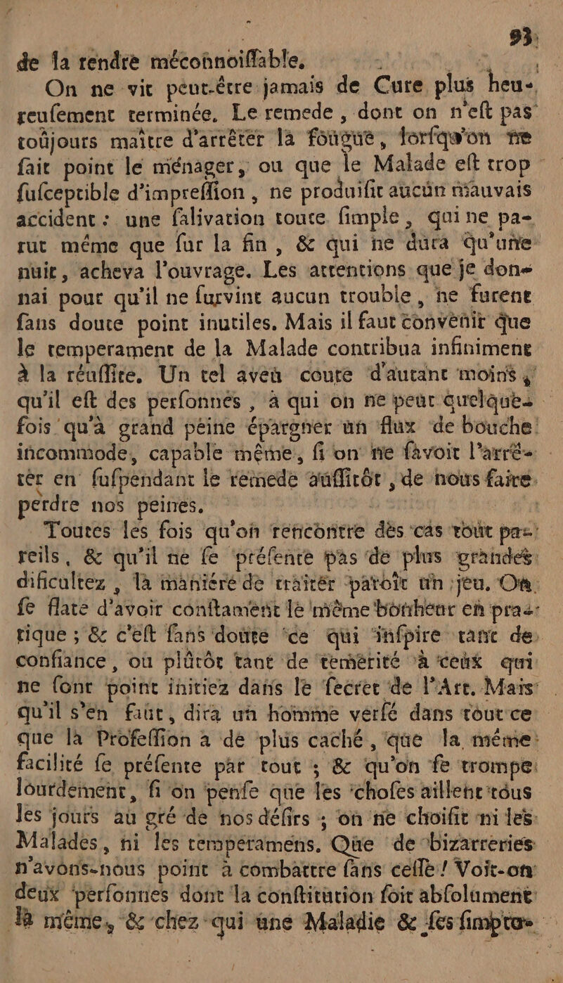 On ne vit peut-être jamais de Cure plus heu- reufement terminée. Le remede , dont on n'eft pas toüjours maître d'arrêter la fougue, forfqe'on me fait point le ménager, ou que le Malade elt trop : fufceptible d'impreflion , ne produifit aucÜün mauvais accident : une falivation toute fimple, quine pa- A GE COTE EE. rut méme que fur la fin, &amp; qui ne dura Qu'une nuir , acheva l'ouvrage. Les attentions que je dons nai pour qu'il ne furvine aucun trouble, ne furene fans douce point inutiles. Mais il faut convènit que le remperament de la Malade contribua infiniment à la réuffice, Un tel aveu coure d'autant moins $! qu'il eft des perfonnés , à qui oh ne peur quelques fois qu'à grand péine épargner un flux de bouche incommode, capable même, fi on nie favoit l’arrée tér en fufpendant Le reinede aufirôt , de nous faire. perdre nos peirres. Toures es fois qu'on rencontre dés cas roût pas: reils, &amp; qu'il ne fe préfenre pas de plus grandes: dificultez | là manñicré de craïcér paroi un jeu. On fe flate d'avoir conftament le même borihenr eh praz: rique ; &amp; c'elt fans doute ‘ce qui ‘infpire tant de confiance , où plûtôt tant de temérité ‘à ceñx qui ne {ont point initiez dans le fecrer de l'Are. Maïs: qu'il s'en faut, dira un homme vérfé dans tout ce que là Profelfion à dé plus caché , que la même: facilité fe préfente par tout ; &amp; qu'on # trompe: lourdement, fon penfe que les ‘chofes aillehr'rôus Jes jours au gré de nos défirs ; on ne choifit ni les: Malades, ni les cempéramens. Que de bizarreries n'avons-nous point à combattre fans celle! Voit-on deux ‘perfonnes dont la conftittion foir abfolument: R même, &amp; chez “qui une Maladie &amp; Les fimpro