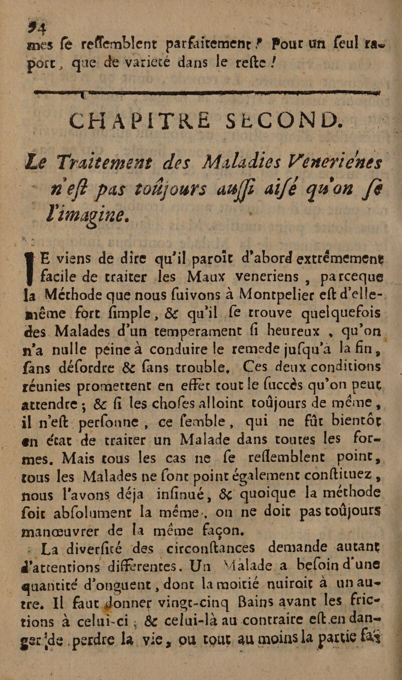 mes fe reffemblent parfaitemenr ? Pour un feul ras porc, que de varicté dans le trefte ! | CHAPITRE SECOND. - n'eff pas toñjours auffi aifé qu'on [À J'imagine. | facile de traiter les Maux veneriens , parceque même fort fimple, &amp; qu'il fe rrouve quelquefois n'a nulle péine à conduire le remede jufqu’a la fin, fans défordre &amp; fans trouble, Ces deux conditions réunies promettent en effec cout le fuccès qu’on peut, atrendre ; &amp; fi les chofés alloint toûjours de même, il n'eft perfonne , ce femble, qui ne für bientôt en écat de craicer un Malade dans toutes les for- tous les Malades ne fonc point également conftituez , nous l'avons déja infinué, &amp; quoique la méthode foic abfolument la même: on ne doit pas toûjours manœuvrer de la même façon. : La diverfié des circonftances demande autant d'attentions différentes. Un Malade a befain d'une . quantité d’onguent , dont la moitié nuirait à un AU- tre. Il faut donner vingt-cinq Bains avant les fric- tions à celui-ci, &amp; celui-là au contraire elt en dan- a É CÉ .