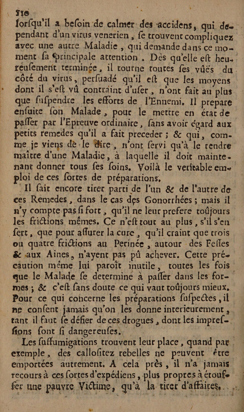 y» * Î e pendant d'un virus venerien , fe trouvent compliquez avec une autre Maladie , qui demande dans ce mo= côté du virus, perfuadé qu'il eft que les moyens dont il s'eft vü contraint d’ufer, n'ont fait au plus que fufpendre les efforts de l'Ennemi, 11 prepare enfuite {on Malade, pour le mettre en état de petits remedes qu'il a fait preceder ; &amp; qui, com- me je viens dè le re, n’ont fervi qu’à le rendre maitre d'une Maladie, à laquelle il doit mainte. nant donner tous fes foins, Voilà le veritable eme ploi de ces fortes de préparations, . Il fair encore virer parti de l’un &amp; de l'autre de ces Remcdes, dans le cas des Gonorrhées ; mais il n'y compte pas fi fort , qu’il ne leur prefere toûjours ou quatre frictions au Perinée , autour des Felles &amp; aux Aines, nayent pas pû achever. Cetre pré- caution même Jui paroït inutile, toutes les fois mes ; &amp; c'elt fans doute ce qui vaut toûjours mieux, Pour ce qui cohcerne les préparations fufpectes , il fions font fi dangereufes.. exemple, des callofitez rebelles ne peuvent être sn / |