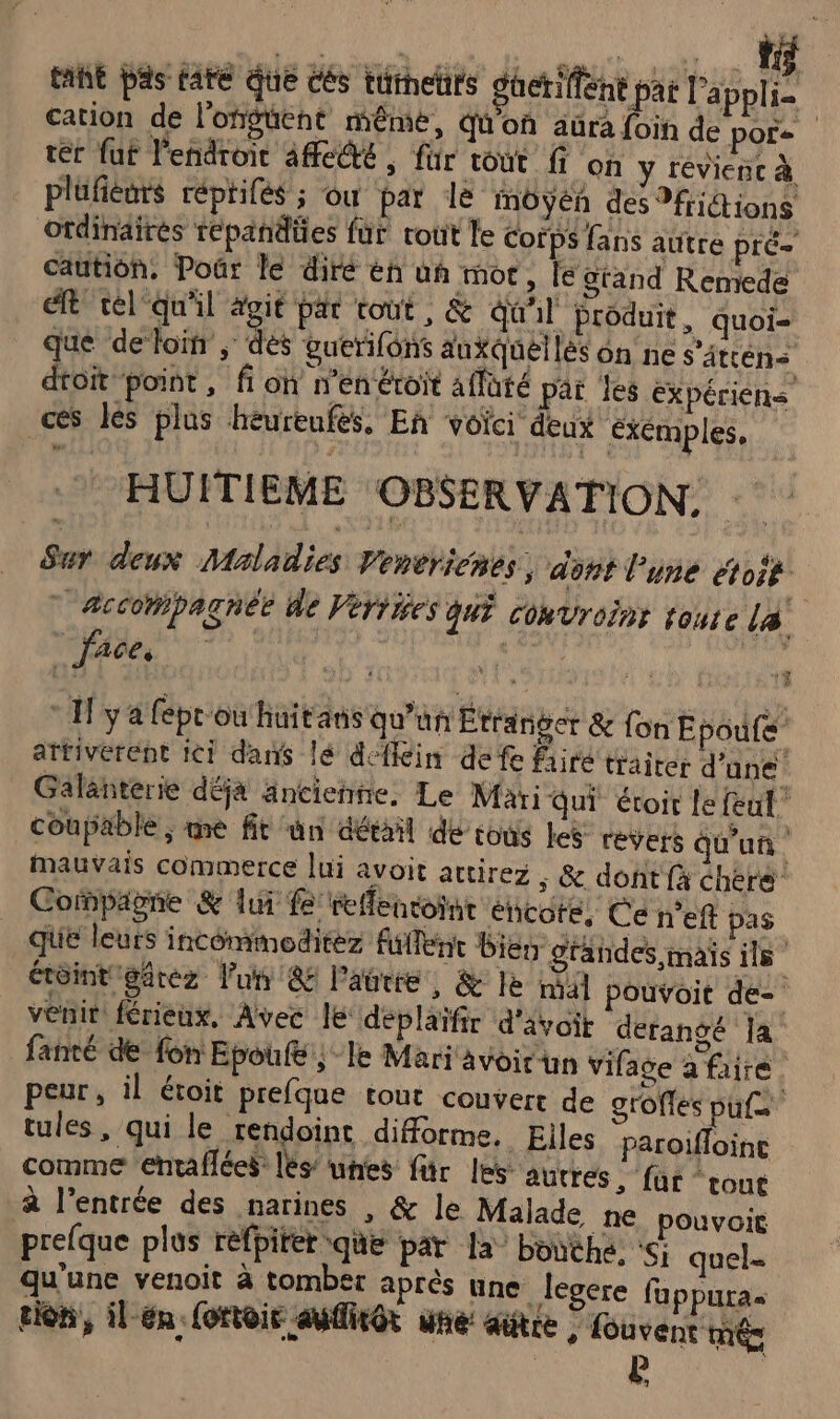 #1 taht pas are que cés türhehrs güeriffent pat l'appli- cation de l'ongüent même, qu'on aüra foin de pore ter fut l'endroit 4fe@é , für tout ff on y révienc à plüfieurs réprifés ÿ Où par le môoyén des Mriétions ordinaires repandües für rout le Corps fans aütre pré- caution. Poûr le diré eh un mot, le grand Remede eft tél‘ qu'il agit par tout, &amp; Qu'il produit, quoi- que deloin , dés guerifons auxQuéllés on ne s'âtten&lt; dtoit point , fi on n'en étroit affaté par les Expériéns ces les plus héurenfés, En voïci deux exemples, HUITIEME OBSERVATION. Sur deux Maladies Venericnes; dont l'une étoi8 | accompagnée de Vériies qui cokvroïnt toute la. face, | ya fepr'ou huitans qu'un Etranger &amp; fon E poufe” attiverept ici dans lé defkin de fe faire traiter d'une Galanterie déja ancienne, Le Mari qui éroit le feul coupable ; me fit un détail dé tous les revers Qu'un Mauvais commerce lui avoit attirez . &amp; dont fà chere Copagne &amp; lui fe reflencoint encote, Ce n'eft pas  e QUE leurs incommoditez fullent bis grandes mais ils étôint gdrez l'un &amp; Paurre, &amp; le nl Pouvoit de- venit férieux, Avec le deplaïfir d'avoit dérangé la fanté de fon Epoule | le Mari avoir un vifage a faire. peur, il étoit prefque tout couvert de groffes paf tules , qui le rendoint diforme. Elles paroifloinc comme entaflées: lés’ unes für les autrés , für “cout à l'entrée des narines , &amp; le Malade ne pouvoit prefque plus refpirer que par la bouthe. &lt;; quel qu'une venoit à tomber après une legere fuppura« tion, il-én fottoir aufitôt une: gütre {ouvent mé E