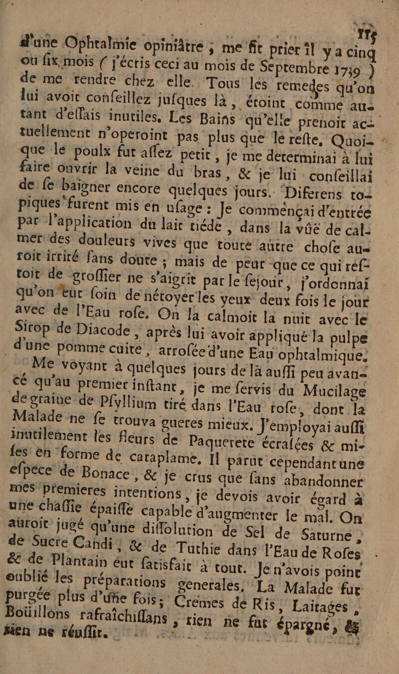 | | #2 pe d'une Ophtalmie opiniâtre ; me fit prier il ya Le où fix/mois ( j'écris ceci au mois de Septembre 1739 ) de me rendre chez elle. Tous les remedes qu'on lui avoir confeillez jufques 1à, étoint comme aus | tant d'ellais inutiles, Les Bains qu’elie prenoit aci tuellement n’operoint pas plus que le refte, Quoi- : que le poulx fur affez petit , je me déterminai à lui faire ouvrir la veine du bras, &amp; je lui confeillai de: fe baigner encore quelques jours. “Diferens ro- piques furent mis én ufage : Je commença d'entrée par l'application du lai tiédè , dans la vûe de cal: mer: des douleurs vives que toute autre chofe au toit irrité fans doute : mais de p£ut -que ce qui réf- toit de groffier ne s’aigrit par le féjour, j'ordennai qu'ontut foin de nétoyer les yeux deux fois le jour avec de l’Eau rofe. On Ja calmoit la nuit avec le Sirop de Diacode | aprés lui avoic appliqué la pulpe d'une pomme cuité , arrofée d’une Eau ophtalmique, . © Me voyant à quelques jours de la auffi peu avan cé qu’au Premier inftant, je me fervis du Mucilage de graine de P{yllium tiré dans l'Eau rofe, dont la Malade ne fe trouva gueres mieux, J'employai auffi inutilement les fleurs de Paquerete écrafées &amp; mi- fes en ‘forme de Cataplame, 11 parut cépendantune efpéce de Bonace, &amp; Je crus que fans abandonner mes premieres intentions , ie devois avoir égard à une chaffie épaiffe capable d'augmenter Je mal, On auroit jugé qu'une diffolntion de Sel de Saturne } de Sucre Candi} %&amp; de Tuthie dans l'Eau de Rofes &amp; de Plantain éut fatisfait à tout. Je n’avois poine oublié les Préparations Senerales, La Malade fur purece plus d’ufie fois; Crémes dé Ris y Laïtages, Men ne Féuffir. ONE FIST 4