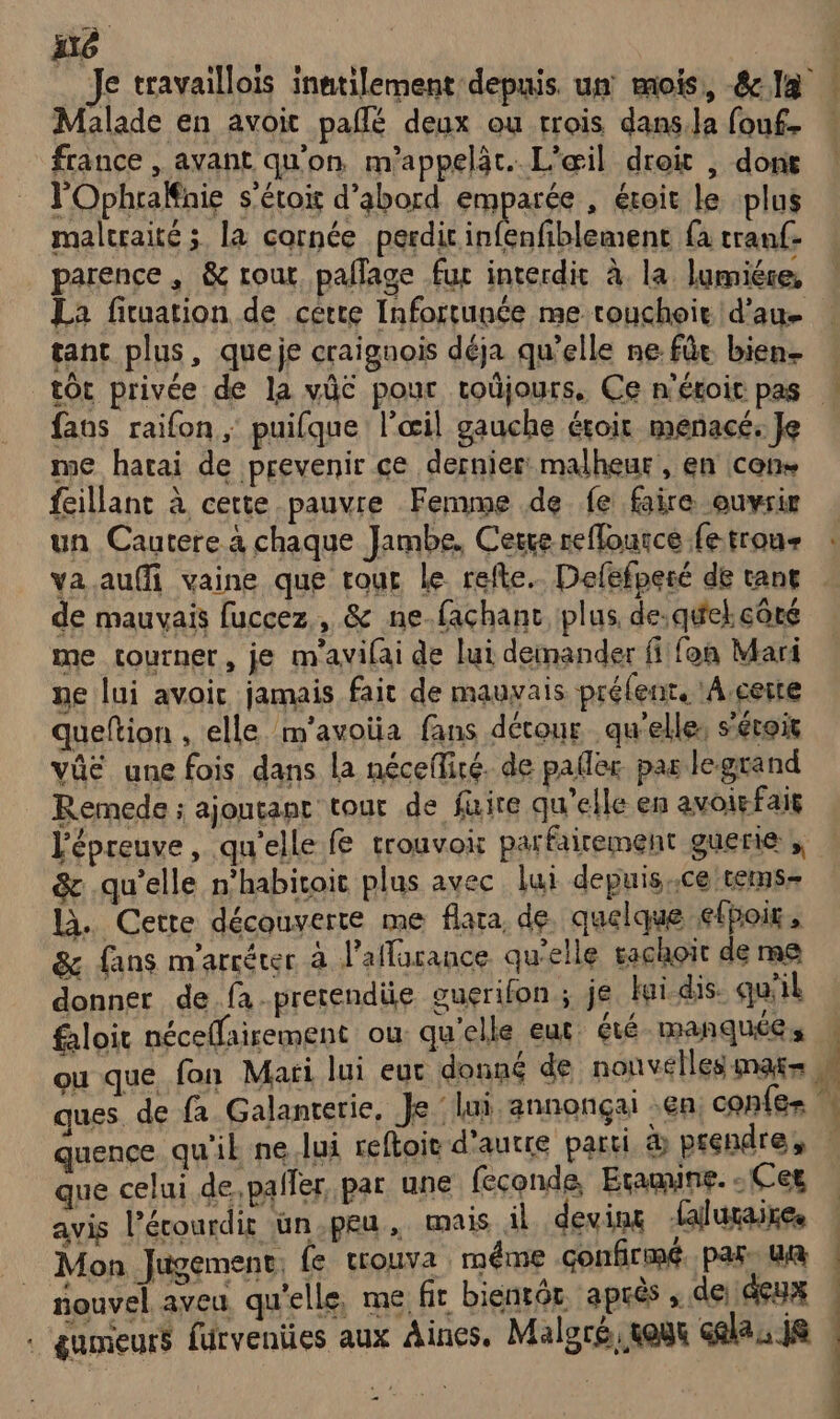 Malade en avoit paflé deux ou trois dans.la fouf france , avant qu'on m'appelàt. L'ail droit , dont l'OphraËnie s'étoir d’abord emparée , étoit le plus maltraité 3 la cornée perdir infenfiblement fa tranf- parence, &amp; rout pallage fur interdit à la lumiére, La fituation de certe Infortunée me rouchoie d'au tant plus, queje craignois déja qu’elle ne. fût bien- tort privée de la vûc pour toûjours, Ce n'étoit pas faos raifon ; puifque l'œil gauche éroit menacé: Je me hatai de prevenir ce dernier malheur, en cons feillant à cette pauvre Femme de fe faire ouvrir un Cautere à chaque Jambe, Cerre reffource fe trou- L 11 x À de mauvais fuccez, &amp; ne façchanc plus, de. quel. côté me tourner, je m'avifai de lui demander fiifon Mari ne lui avoir jamais fair de mauvais préfent, !À, certe queftion , elle m'avotia fans détour qu'elles s’étois vûé une fois dans la néceflité. de pafler pas legrand Remede ; ajoutant tour de fuire qu'elle en avoirfais l'épreuve, qu'elle fe trouvoir parfairement guerie ; &amp; qu’elle n'habitoit plus avec lui depuisce tems- là. Cette découverte me flara de. quelque éfpoig, &amp; fans m'arréter à laflarance qu'elle sachoït de me donner de.fa.pretendie ouerifon ; je fui. dis. qu'il faloit néceflairement ou qu'elle eut été- manquées ques. de fa Galanterie, Je lui annonçai en confe- | | que celui de,paller par une feconde, Eramine. - Cet avis l’écourdit üun.peu, mais il devins laluraires Mon Jugement, fe trouva méme confirmé. par, ui nouvel aveu qu'elle, me fir bientôt. après ; de; deux : gumeurs furvenües aux Aines. Maloré, tout cela, js …