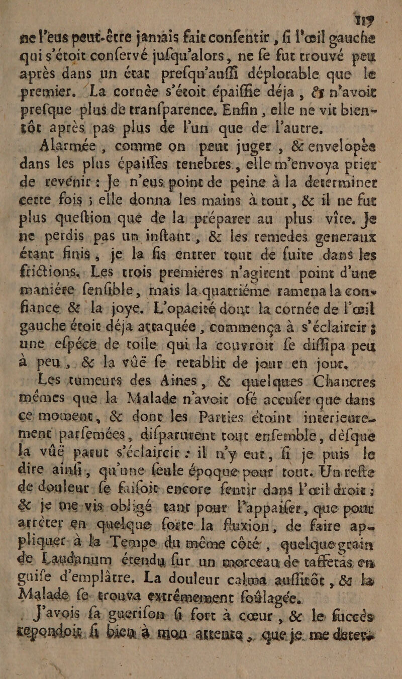 119 ne leus peut-être jamais fait confentir , fi l'œil gauche qui s’étoit confervé jufqu’alors, ne fe fur trouvé peu après dans un étac prefqu'aufli déplorable que le premier. ‘La cornèe s’écoit épaiffie déja , &amp; n’avoit prefque -plus de tranfparence, Enfin , elle ne vit bien- tôt après pas plus de lun que de l'autre, Alarmée , comme on peut juger , &amp; envelopée dans les plus épailles renebres:, elle m'envoya prier de revénir: Je n’eus point de peine à la determiner cetre fois ; elle donna les mains à vont, &amp; il ne fut plus queftion qué de la: préparer au plus vite. Je ne perdis pas un inflant, &amp;: les remedes generaux étant finis, je la fis entrer tour de fuite dans les frictions.. Les crois premieres n’agirent point d'une maniére fenfible, mais la.quatriéme ramena la cons fiance &amp; la joye. L’opacité dont: la cornée de l'œil gauche étoic déja attaquée ; commenca à s'éclaircir ÿ une efpéce de toile qui la couvroit { diffipa peu à peu, &amp; la vûé fe retablit de jour en jour. Les tumeurs des Aines , &amp; quelques Chancres mêmes que la Malade n'avoir ofé accufer.que dans ce moment, &amp; donc les. Parties étoint interieure. ment parfemées, difparurent tout enfemble, dèfque la vûé parut s’éclaireir : il my eut, fi je puis le dire ainfi,; qu'une feule époque pour tout. Un refte de douleur fe fufoit encore fenvir dans Fœit droit ; &amp; Je mesvis-obligé ranr pour lappailer, que poux artéter en quelque foire la fluxion, de faire ap. pliquer. à la Tempe du même côté, quelque grain de Laudanum étendu fur un morceau de taffèras en guife d'emplâtre., La douleur cakma auffieôe , &amp; Le Malade fe. trouva extrémement foûlagée, : J'avois {a guerifon ( fort à cœur , &amp; le fuccès sépondoir. fi bien à mon artene . que je. me déters D