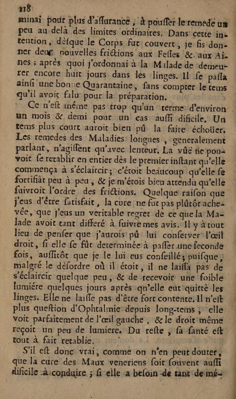 18 de ner deug, nouvelles friétions aux Fefles &amp;.aux Aï nes ; aprés quoi j'ordonnai à la Milade de :demeu- fer encore huit jours dans lès linges. 11 fe pafla qu'il avoit falu pour la préparation. un mois &amp;. demi pour un cas auf dificile: Un tems plus court auroit bien pû la faire échoüer, Les remedes des Maladies longues , generalement parlant, n’agiflent qu'avec lenteur, La vûé ñe:pona voit fe rerablir en entier dès le premier inftant qu'elle commença à s'éclaircir; c’éroit beiucoup qu'elle fe fortifiät peu à peu, &amp; je m’érois bieu attendu qu'elle j'eus d'être farisfair, la cure ne für pas plârôrachez vée, que j'eusun veritable regret dé ce que la Ma- Jade avoit tant differé à fuivre mes avis. Il y à roue lieu de penfer que j'aurois: pû: lui conferver l'œil droit, fi elle fe füc dererminée à paffer une feconde fois, auffirôt que je le lui eus confeillés puifque , malgré le défordre où il étoit, il ne laiffa pas de lumiére quelques jours après qu’elle eut'quitrè les linges. Elle ne laiffe pas d'être fort contente: Al n'eit plus queftion d'Ophtalimie depuis long-tems ; elle voit parfaitement de l'œil gauche , &amp; le droit même tout à fair retablie. Î S'il et donc vrai, comme on n'en peut douter, que la cure des Maux veneriens foit fouvenr auffi RE nd — .