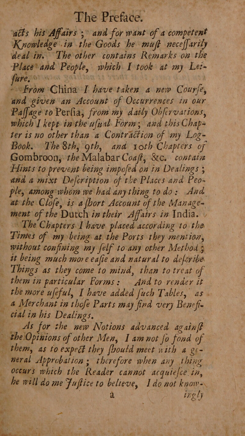 wtts his Affairs 5° and for want of a competent Kyowledge in the Goods he muft neceffarily deal in. The other contains Remarks on the Place* and People, which I took at my Le- SEO, BHU Oy Th HTM - “from China I have taken a new Courfe, and given an Account of Occurrences in oxr_. Paffage to Perlia, from my daily Obfivvarions, which I kept inthe ufual Form; aud this Chap- ter is no other than a Contraction of my Log- Book. The 8th, 9th, and roth Chapters of Gombroon,: the Malabar Coat, Sc. contain Hints to prevent being impofed on in Dealings ; and a mixt Defcription of the Places and Peo- ple, among whom we had anything todo: Aad atthe Clofe, is afbort Account of the Manage= ment of the Dutch in their Affairs in India. » The Chapters I have placed according to the Lines of my being at. the Ports they mention, without confining my felf to any other Method 5 it being much more eafie and natural to defsribe Things as they come to mind, than to treat of ig * cal in his Dealings. | As for the new Notions advanced againft neral Approbation ; therefore when any thing he vill do me Fuftice to believe, Ido not know-. a | ingly