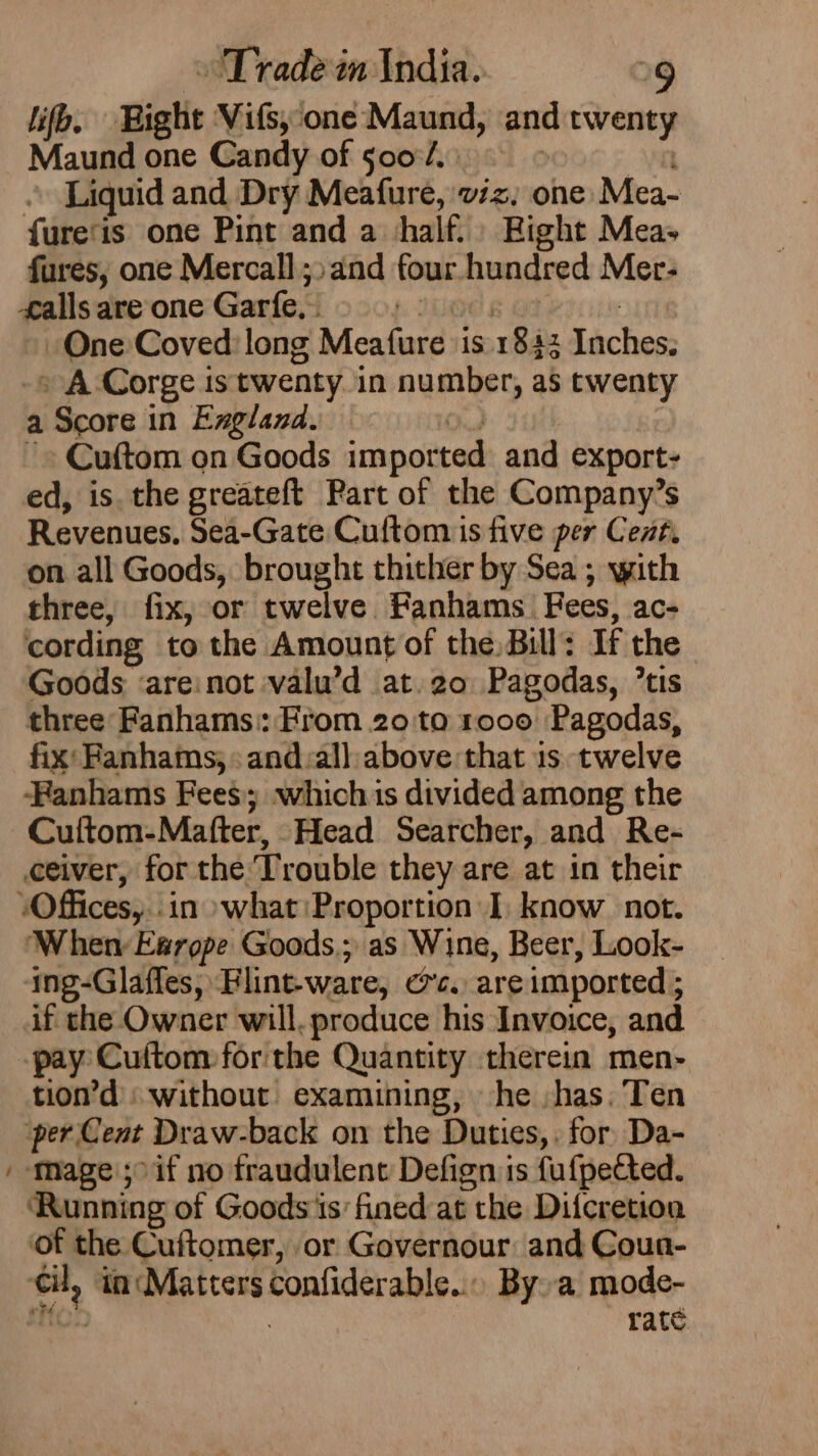 lifb. Bight Vis, one Maund, and twenty Maund one Candy of so0o°/. Liquid and Dry Meafure, viz, one Mea- fure‘is one Pint and a half. Bight Mea- fures, one Mercall ;:and four hundred Mer- falls are one Garfe,- One Coved: long Meafure ‘is 1842 Pia » A Corge is twenty in number, as twenty a a Score in Ezxgland. ~» Cuftom on Goods imported and export: ed, is the greateft Part of the Company’s Revenues, Sea-Gate Cuftom is five per Cent, on all Goods, brought thither by Sea ; with three, fix, or twelve Fanhams_ Fees, ace cording to the Amount of the. Bill: If the Goods ‘areinot valu’d at. 20 Pagodas, *tis three: Fanhams:: From 20 ta 1000 Pagodas, fix: Fanhams; &gt; and:all above that 1s twelve Fanhams Fees; which is divided among the Cuftom-Matfter, Head Searcher, and Re- ceiver, for the Trouble they are at in their ‘Offices, in what Proportion I) know not. When Esrope Goods; as Wine, Beer, Look- ing-Glaffes, Flint-ware, re, are imported ; if che Owner will. produce his Invoice, and -pay: Cuftom for'the Quantity therein men- tion’d without examining, he -has.’Ten per Cent Draw-back on the Duties, . for Da- / Mage 5° if no fraudulent Defign is fufpected. Running of Goods is’ fined at the Difcretion of the Cuftomer, or Governour: and Coun- on ‘ta Matters confiderable.. By. a mode- rate