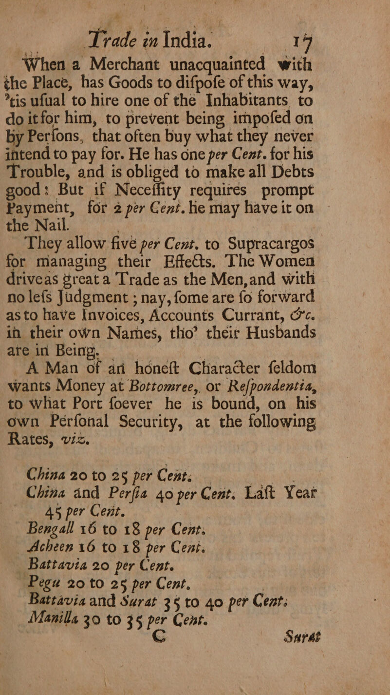 When a Merchant unacquainted with the Place, has Goods to difpofe of this way, *tis ufual to hire one of the Inhabitants to do itfor him, to prevent being impofed on by Perfons, that often buy what they never intend to pay for. He has one per Cent. for his Trouble, and is obliged to make all Debts good: But if Neceffity requires prompt Payment, for 2 per Cent. he may have it on the Nail. : They allow five per Cent. to Supracargos for managing their Effects. The Women driveas #reat a Trade as the Men,and with no lefs Judgment ; nay, fome are fo forward asto have Invoices, Accounts Currant, oc. in their own Names, tho’ their Husbands are in Being. = | A Man of ari honeft Character feldom wants Money at Bottomree, or Ref{pondentia, to what Port foever he is bound, on his own Perfonal Security, at the following Rates, viz. China 20 to 25 per Cent; _ at _ China and Perfia 40 per Cent. Laft Year «45 per Cent. Bengall 16 to 18 per Cent. Acheen 16 to 18 per Cent. Battavia 20 per Cent. Pegu 20 to 25 per Cent. ) Battavia and Surat 3§ to 40 per Cent. Manilla 30 to 35 per Cent. C Sarat