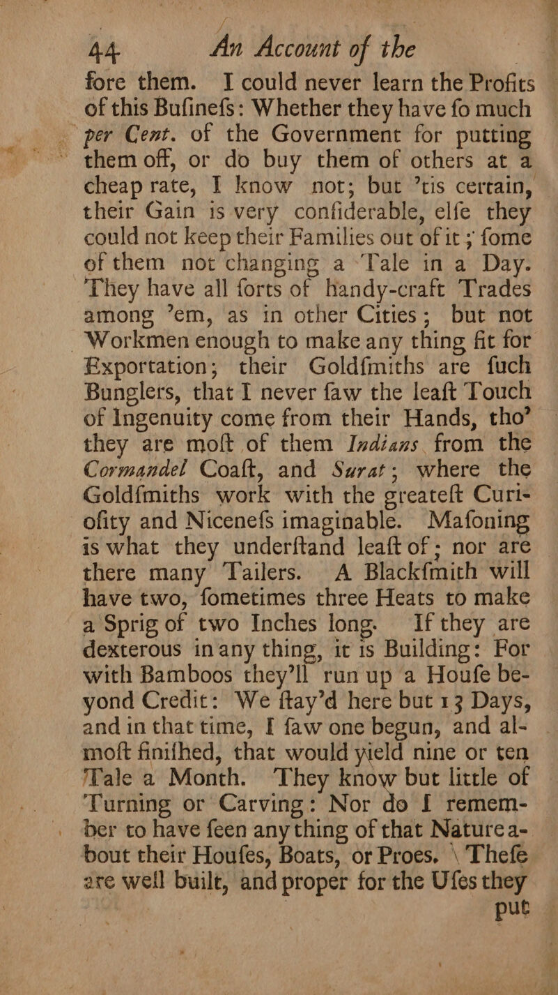 fore them. I could never learn the Profits of this Bufinefs: Whether they have fo much _ per Cent. of the Government for putting cheap rate, I know not; but ’tis certain, their Gain is very confiderable, elfe they could not keep their Families out of it ; fome of them not changing a ‘Tale in a Day. They have all forts of handy-craft Trades among ’em, as in other Cities; but not -Workmen enough to make any thing fit for Exportation; their Goldfmiths are fuch Bunglers, that I never faw the leaft Touch of Ingenuity come from their Hands, tho’ they are moft of them Indians from the Cormandel Coaft, and Surat; where the Goldfmiths work with the greateft Curt- ofity and Nicenefs imaginable. Mafoning is what they underftand leaft of; nor are — there many Tailers. A Blackfmith will have two, fometimes three Heats to make a Sprig of two Inches long. If they are dexterous inany thing, it 1s Building: For with Bamboos they’ll run up a Houfe be- yond Credit: We ftay’d here but 13 Days, and in that time, I faw one begun, and al- | moft finifhed, that would wield nine or ten Tale a Month. They know but little of Turning or Carving: Nor do I remem- _ ber to have feen any thing of that Nature a- bout their Houfes, Boats, or Proes. \ Thefe are well built, and proper for the Ufes they