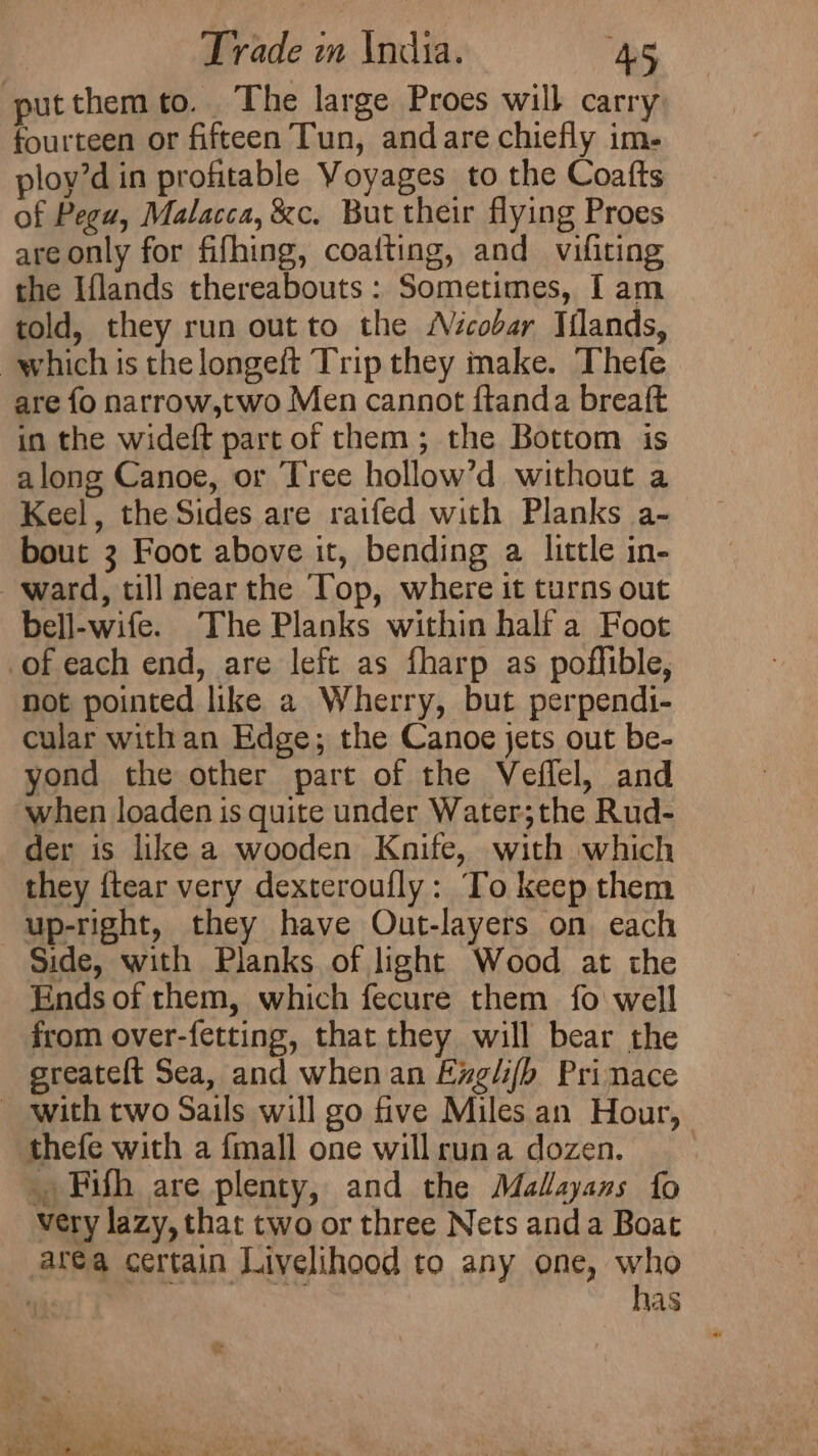 putthem to. The large Proes will carry fourteen or fifteen Tun, andare chiefly im- ploy’d in profitable Voyages to the Coafts of Pegu, Malacca, &amp;c. But their flying Proes are only for fifhing, coafting, and vifiting the Iflands thereabouts: Sometimes, I am told, they run out to the Nicobar Iilands, which is thelongeft Trip they make. Thefe are fo narrow,two Men cannot ftanda breaft in the wideft part of them; the Bottom is along Canoe, or Tree hollow’d without a Keel, the Sides are raifed with Planks a- bout 3 Foot above it, bending a little in- ward, till nearthe Top, where it turns out bell-wife. The Planks within half a Foot of each end, are left as fharp as poffible, not pointed like a Wherry, but perpendi- cular withan Edge; the Canoe jets out be- yond the other part of the Veffel, and ‘when loaden is quite under Water;the Rud- der is like a wooden Knife, with which they {tear very dexteroufly: To keep them up-right, they have Out-layers on each Side, with Planks of light Wood at the Ends of them, which fecure them fo well from over-fetting, that they will bear the sreateft Sea, and when an Exglifb Prinace with two Sails will go five Miles an Hour, thefe with a fmall one will runa dozen. . Fifh are plenty, and the Malayans fo very lazy, that two or three Nets anda Boat aréa certain Livelihood to any one, who “ 7s has ‘ : a. , ye be eee a * Pee ee .