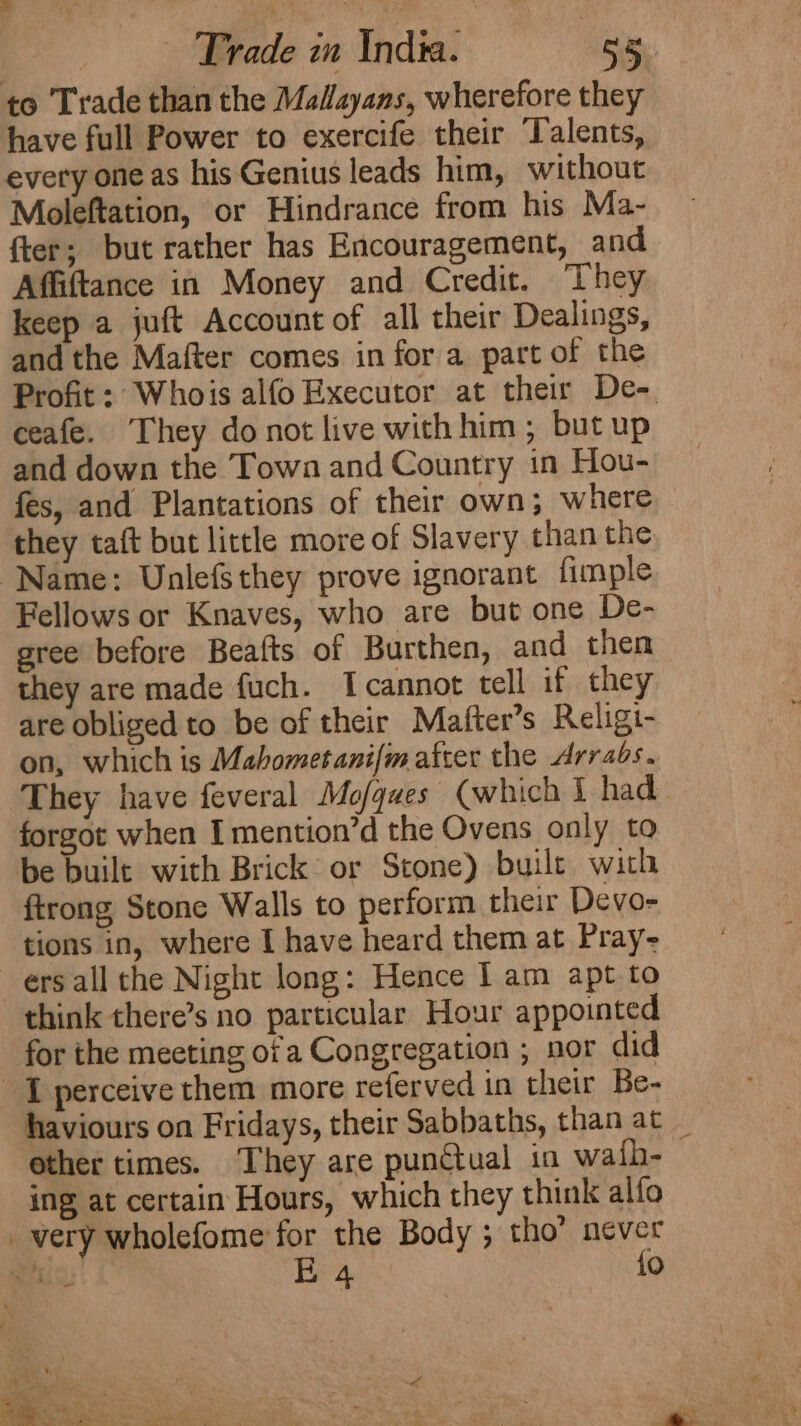 to Trade than the Mallayans, wherefore they have full Power to exercife their Talents, every one as his Genius leads him, without Moleftation, or Hindrance from his Ma- fter; but rather has Encouragement, and Affiftance in Money and Credit. ‘They keep a juft Account of all their Dealings, and the Mafter comes in for a part of the Profit: Whois alfo Executor at their De- ceafe. ‘They donot live withhim; but up and down the Towa and Country in Hou- fes, and Plantations of their own; where they taft but little more of Slavery than the Name: Unlefsthey prove ignorant fimple Fellows or Knaves, who are but one De- gree before Beafts of Burthen, and then they are made fuch. Icannot tell if they are obliged to be of their Mafter’s Religi- on, which is Mahometani[m after the Arrabs. ‘They have feveral Mo/ques (which I had forgot when Imention’d the Ovens only to be built with Brick or Stone) buile with ftrong Stone Walls to perform their Devo- tions in, where I have heard them at Pray- —ersall the Night long: Hence l am apt to think there’s no particular Hour appointed for the meeting ofa Congregation ; nor did perceive them more referved in their Be- haviours on Fridays, their Sabbaths, than at _ other times. They are punctual in wath- ing at certain Hours, which they think allo _very wholefome for the Body ; tho’ never rus: Hea {o