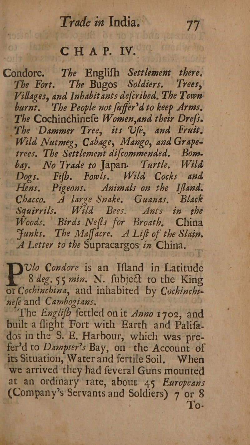 | Trade weld. a CHAP. IV. Condore. The Englifh Settlement there. The Fort. The Bugos Soldiers. Trees, Villages, and Inhabitants defcribed, The Town burnt. The People not fuffer’d to keep Arms. The Cochinchinefe Women,and their Drefs. The ‘Dammer Tree, its Ufe, and Fruit. Wild Nutmeg, Cabage, Mango, and Grape- trees. The Settlement difcommended. Bom- bay. No Trade to Japan. Turtle, Wild Dogs. Fifb. Fowls. Wild Cocks and “Hens. Pigeons. Animals on the Ifland. Chacco. A large Snake. Guanas, Black ~ Squirrils. Wild Bees. Ants in the “Woods. Birds Ne(ts for Broath, China _ Ffunks. The Maffacre. A Lift of the Slain. A Letter to the Supracargos iz China, _ A vl ‘TYyvlo Condore is an Ifland in Latitude Go 8 deg. 55 mix. N. fubje&amp; to the King ot Cochtuchina, and inhabited by Cuchinchi- | nefe and Cambogians. | ~The Englifh fettled on it Asno 1702, and built a flight Fort with Earth and Palifa- dos inthe S. BE. Harbour, which was pre- fer’d to Damprer?s Bay, on the Account of its Situation, Water and fertile Soil, When we arrived they had feveral Guns mounted at an ordinary rate, about 45 Exropeans (Company’s Servants and Soldiers) 7 or 8 | To- ae