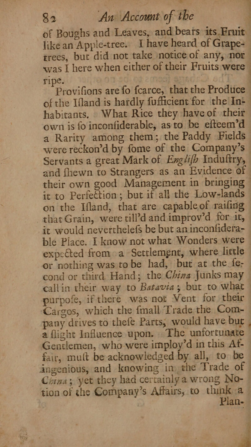 of Boughs and Leaves, and bears its.Pruit xvas | here when either of their Fruits were ripe. : : ed’ habitants. What Rice they have of their own is fo inconfiderable, asto be efteem’d a Rarity among them; the Paddy Fields Servants a great Mark of Exgli/h Indufiry, it to Perfection; but if all the Low-lands on the Ifland, that are capable of railing that Grain, were cill’d and improv’d for it, it would neverthelefs be but an inconfidera- expected from a Settlemgnt, where little purpofe, ifthere was not Vent for their pany drives to thefe Parts; would have bur a flight Influence upon. The unfortunate Gentlemen, who were imploy’d in this Af- fair, mult be acknowledged by all, to be tion of che Company’s Affairs, to think a Pian- ‘