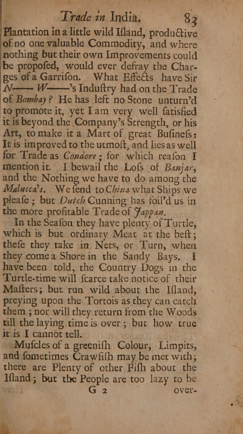 Plantation ina little wild Ifland, produGive . of no one valuable Commodity, and where nothing but their own Improvements could ‘be propofed, would ever defray the Char- ses ofa Garrifon. What Effects have Sir N— W—’s Induftry had on the Trade of Bombay? He has left noStone unturn’d to promote it, yet lam very well fatisfied it is beyond the Company’s Strength, or his Art, tomake ita Mart of great Bufinefs: It is improved to the utmoft, and liesas well for Trade as Condore; for which reafon I Mention it, I bewail the Lofs of Baajar, and the Nothing we have to do among the Malucca’s. Wetend toChiza what Ships we pleafe ; but Dutch Cunning has foil’d us in the more profitable Trade of Fappaz. In the Seafon they have plenty of Turtle, which is but ordinary Meat at the beft; thefe they take in Nets, or Turn, when they comea Shore in the Sandy Bays. I have been told, the Country Dogs in the Turtle-time will fcarce take notice of their Matters; but run wild about the Ifland, preying upon the Tortois as they can catch them ; nor will they return from the Woods till the laying time is over; but how true it is I cannot tell. | »Mufcles of a greenifh Colour, Limpits, and fometimes Crawfifh may be met with; | there are Plenty of other Fifh about the Ifland; but the People are too lazy to he i} G 2 OVCl- -