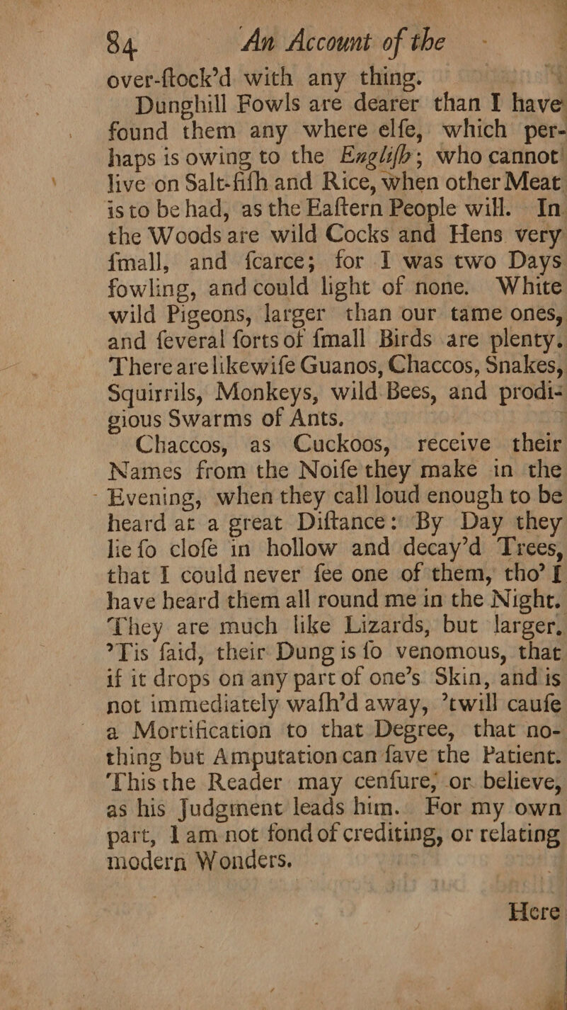 over-ftock’d with any thing. agi Dunghill Fowls are dearer than I have found them any where elfe, which per- haps is owing to the Exglif&gt;; who cannot’ live on Salt-fifh and Rice, when other Meat isto be had, as the Eaftern People will. In the Woods are wild Cocks and Hens very fmall, and fcarce; for I was two Days fowling, and could light of none. White wild Pigeons, larger than our tame ones, and feveral forts of {mall Birds are plenty. There are likewife Guanos, Chaccos, Snakes, Squirrils, Monkeys, wild Bees, and prodi- gious Swarms of Ants. } Chaccos, as Cuckoos, receive their Names from the Noife they make in the - Evening, when they call loud enough to be heard at a great Diftance: By Day they lie fo clofe in hollow and decay’d Trees, that I could never fee one of them, tho’ [ have heard them all round me in the Night. They are much like Lizards, but larger, Tis faid, their Dung is {o venomous, that if it drops on any part of one’s. Skin, and is not immediately wafh’d away, ’twill caufe a Mortification to that Degree, that no- thing but Amputation can fave the Patient. ‘Thisthe Reader may cenfure, or. believe, as his Judgment leads him. For my own part, 1am not fond of crediting, or relating modern Wonders. ; Here Fs