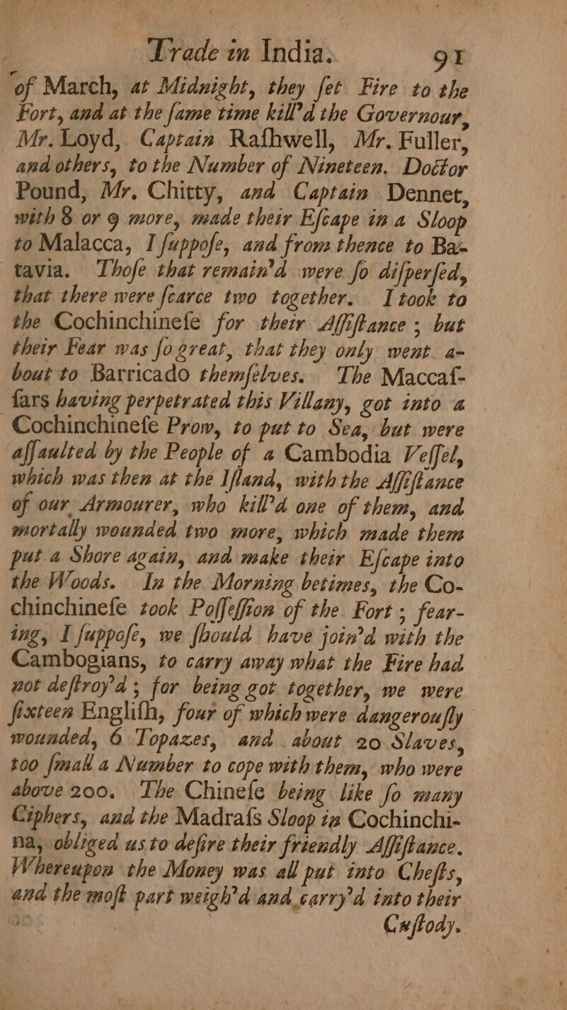 ‘of March, at Midnight, they fet Fire to the Fort, and at the fame time kill d the Governour, Mr. Loyd, Captain Rafhwell, Mr. Fuller, and others, tothe Number of Nineteen. Dottor Pound, Mr, Chitty, ad Captain Dennet, with 8 or 9 more, made their Efcape in a Sloop to Malacca, I fuppofe, and from thence to Bax tavia. Thofe that remain'd were fo difperfed, that there were fcarce two together. I took to the Cochinchinefe for their Affiftance ; but their Fear was fo great, that they only went. a- bout to Barricado themfelves.. The Maccaf- fars having perpetrated this Villany, got into « ~Cochinchinefe Prow, to put to Sea, but were afjaulted by the People of a Cambodia Veffel, which was then at the Ifland, with the Affiftance of our Armourer, who kill’d one of them, and mortally wounded two more, which made them ut a Shore again, and make their Efcape into the Woods. In the Morning betimes, the Co- chinchinefe took Poffeffion of the Fort ; fear- ing, I fuppofe, we foould have joiwd with the Cambogians, to carry away what the Fire had wot deftroya ; for being got together, we were fixteen Englith, four of which were dangerou fly wounded, 6 Topazes, and about 20 Slaves, t00 [mall a Number to cope with them, who were above 200. The Chinefe being like fo many Ciphers, and the Madra{s Sloop i Cochinchi- Na, obliged us to defire their friendly Affiftance. Whereupon the Money was all put into Chefts, and the moft part weigh'd and_carryd into their ee x cag Cajfody.