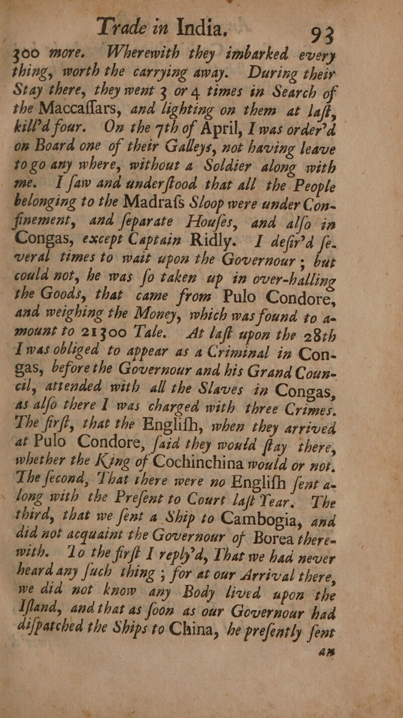 thing, worth the carrying away. During their Stay there, they went 3 or 4 times in Search of the Maccaflars, and lighting on them at la a killd four. On the 7th of April, Iwas order’d on Board one of thetr Galleys, not having leave to go any where, without a Soldier along with belonging to the Madrafs Sloop were under Con- finement, and feparate Houfes, and allo in Congas, except Captain Ridly. I defir’d fe. veral times to wait upon the Governour + but could not, he was fo taken up in over-hallin % and weighing the Money, which was found to a- mount to 24300 Tale. At laft upon the 28th Iwas obliged to appear as a Criminal in Con- gas, beforethe Governour and his Grand Coun- ctl, attended with all the Slaves in Congas, 4s alfo there I was charged with three Crimes. The firft, that the Bnglith, when they arrived at Pulo Condore, faid they woutd ftay there, whether the King of Cochinchina would or not. The fecond, That there were no Englifh feat a- long with the Prefent to Court laft Year. The third, that we fent 4 Ship to Cambogia, and did not acquaint the Governour of Borea there- with. ‘Lo the firft I replyd, That we had never ‘we did not know any Body lived upon the Ifland, and that as foon as our Governour had an