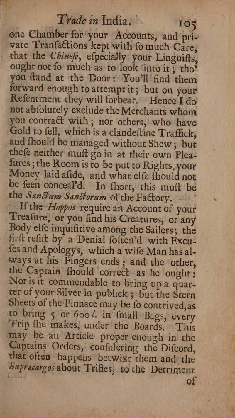 _ ene Chamber for your Accounts, and ‘pri+ vate Tranfattions kept with fo much Care, that the Chinefe, efpecially: your Linguifts, ought not fo much as to look ‘into it 5 tho? you ftand at the Door: You'll find them forward enough to attempt it; but on your Refentment they will forbear.’ Hence I do - mot abfolutely exclude the Merchants whom you contract with; nor ‘others,’ who have Gold to fell, which is a clandeftine Traffick, and fhould be managed without Shew; but thefe neither muft go in at their own Plea- _ tures ;the Room is to be put to Rights, your ~ Money laid afide, and what elf {hould not be feen conceal’d. In fhort, this muft be the Sandum Sandorum of the Factory. | | Ifthe Aoppos require an Account of yout Treafure, or you find his Creatures, ot any Body elfe inquifitive among the Sailers; the —-firft refift by a Denial foften’d with Excu2 {es and Apologys, which a wife Man hasal- Ways at his Fingers ends; and the ‘other, the Captain fhould correct as he ought; _ Noris it commendable to bring upa quar- ter of your Silver-in publick 3° but the Stern Sheets of the-Pinnace may be fo contrived,as to bring 5 or 6004, in’ {mall Bags, every ‘Trip fhe makes, under the Boards. \'This may be an Afticle proper enough in the Captains Orders, confidering the Difcord, that often happens betwixt them andy the Supracargosabout Trifles, tothe Detriment (ei | of