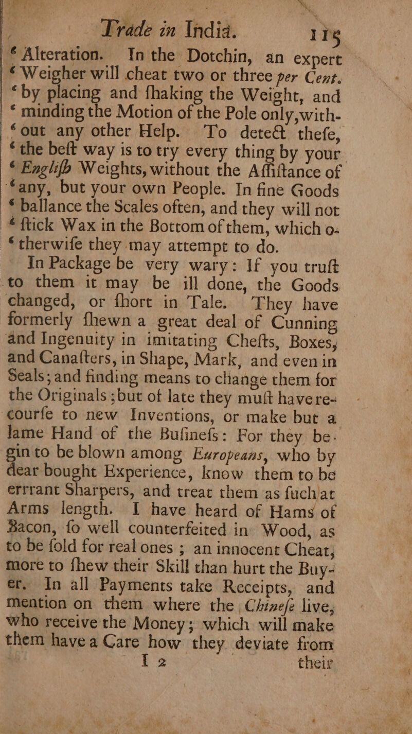 Trade in India. 11g * Alteration. Inthe Dotchin, an expert ‘ Weigher will cheat two or three per Cent. “by placing and fhaking the Weight, and | © minding the Motion of the Pole only, with- ‘out any other Help. To dete&amp; thefe, * the beft way is to try every thing by your. © Englifh Weights, without the Affiftance of “any, but your own People. In fine Goods * ballance the Scales often, and they will not “ ftick Wax in the Bottom of them, which o- “therwife they may attempt to do. In Package be very wary: If you truft to them it may be ill done, the Goods changed, or fhort in Tale. They have formerly fhewn a great deal of Cunning and Ingenuity in imitating Chefts, Boxes, and Cana(ters, in Shape, Mark, and even in Seals; and finding means to change them for the Originals ;but of late they mult havere- courfe to new Inventions, or make but a Jame Hand of the Bulinefs: For they be. gin to be blown among Europeans, who by dear bought Experience, know them to be errrant Sharpers, and treat them as fuchat Arms length. I have heard of Hams of Bacon, fo well counterfeited in. Wood, as to be fold for real ones ; an innocent Cheat, more to {hew their Skill than hurt the Buy- er, In all Payments take Receipts, and Mention on them where the , Chize/é live, who receive the Money; which will make them havea Care how they deviate from Te their