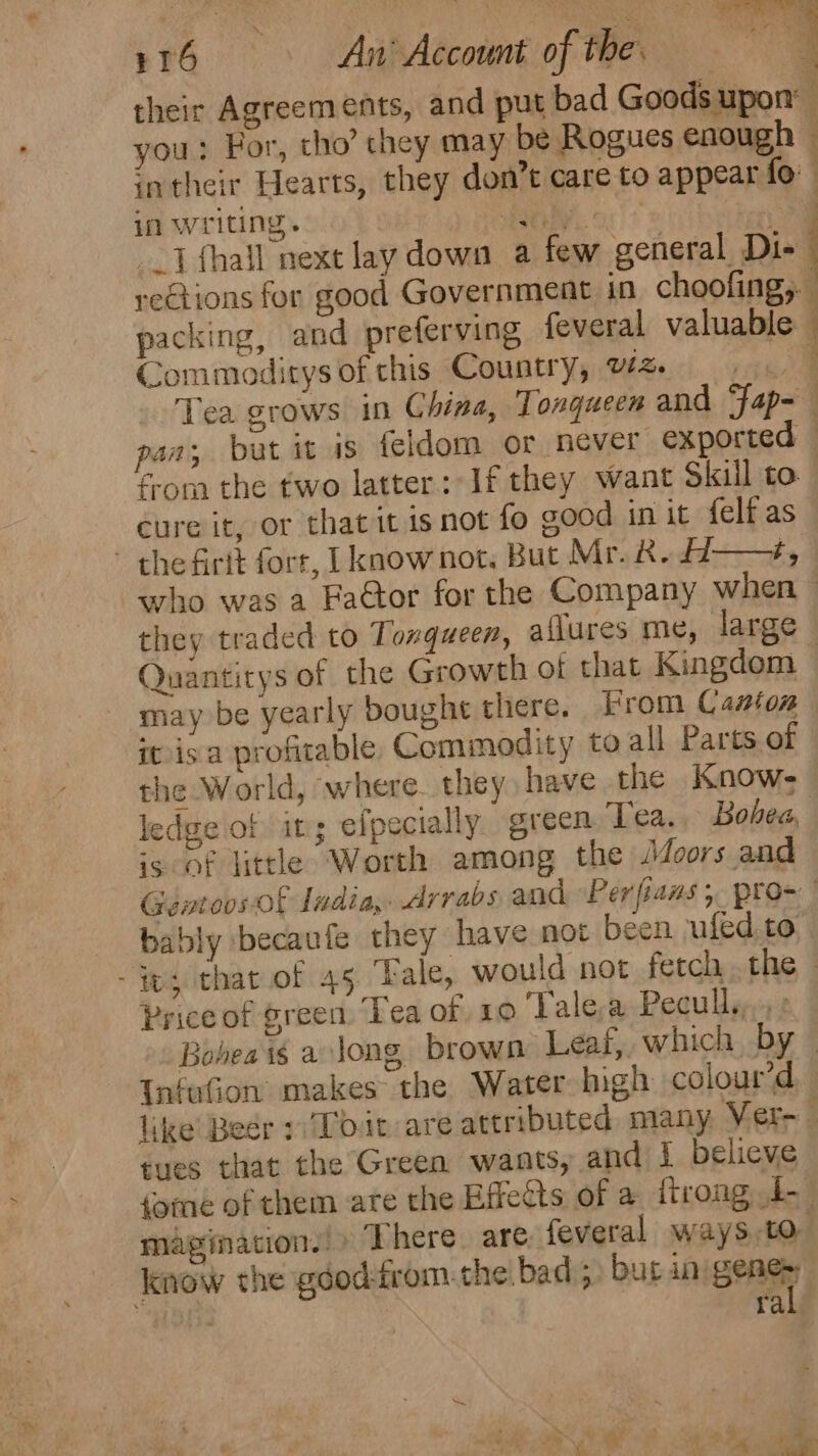 ¥16 An’ Account of the. te their Agreements, and put bad Goods upon: you: For, tho’ they may be Rogues enough . intheir Hearts, they don’t care to appear fo” in writing. to oe me {thal next lay down a few general Di- rections for good Government in choofing,. packing, and preferving feveral valuable — Commoditys of this Country, vz. ay Tea grows in China, Tonqueen and Fap- pan; but it is feldom or never exported — froma the two latter: If they want Skill to” cure it, or that it isnot fo good in it {elf as - the firtt forr, [know not. But Mr. &amp;. H—, who was a Fa@tor for the Company when — they traded to Tonqueen, aflures me, large Quantitys of the Growth ot that Kingdom — may be yearly boughe there. From Casion itisa profitable Commodity to all Parts of the World, ‘where. they have the Know- ledge of it; efpecially green Tea. Bohea, is of little Worth among the JMJoors and Gentoos of Iudia,. Arrabs and “Per fians ; pros bably becaufe they have not been ufed.to es that of 45 ‘Fale, would not fetch .the - Price of green. Tea of 10 ‘Tale a Peculls,, Boheais a long brown Leaf, which by — InfuGon makes the Water high colour’d like Beer Toit are attributed many Ver tues that the Green wants, and I believe fomeé of them are the Effects of a ttrong 4. magination.!» There. are feveral ways,to know the géod-rom. the. bad 5 but inigeng : ra