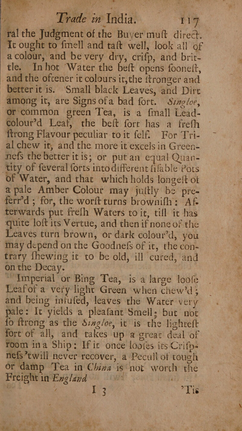 i Ld ee Aehade*en® India? Tie ral the Judgment of the Buyer muft direct. Tt ought to fmell and taft well, look all of a colour, and be very dry, crifp, and brit- tle. Inhot Water the beft opens foonett, _and the oftener it colours it,the {tronger and -betterit is. ‘Small black Leaves, and Dirt among it, are Signs ofa bad fort. Szagdoe, Or common green Tea, is a fmall Lead- colour’d Leaf, the beft fort has a freth {trong Flavour peculiar toit felf. For Tri- al chew it, and the more it excels in Green- nefs the better itis; or put an equal Quan- tity of feveral forts into different fifable Pots of Water, and that which holds longeit of apale Amber Colour may juitly be pre- ferr’d ; for, the worft turns brownifh: Af terwards put frefh Waters toit, till ic has quite loft its Vertue, and then if none of the Leaves turn brown, or dark colour’d, you May depend on the Goodnefs of it, the con- trary {hewing it to be old, ill cured, and on the Decay. | “Imperial or Bing Tea, is a large loofe ~Leafofa very light Green when chew’d; and being iniufed, leaves the Water very pale: It yields a pleafant Smell: but not fo ftrong as the S:ag/oe, it is the lighteft fort of all, and takes up @ great deal of room ina Ship: Ific once looies its Crifps nefs’twill never recover, a Pecull of tough or damp Tea in China isnot worth’ the Preight in Exgland Mee pide