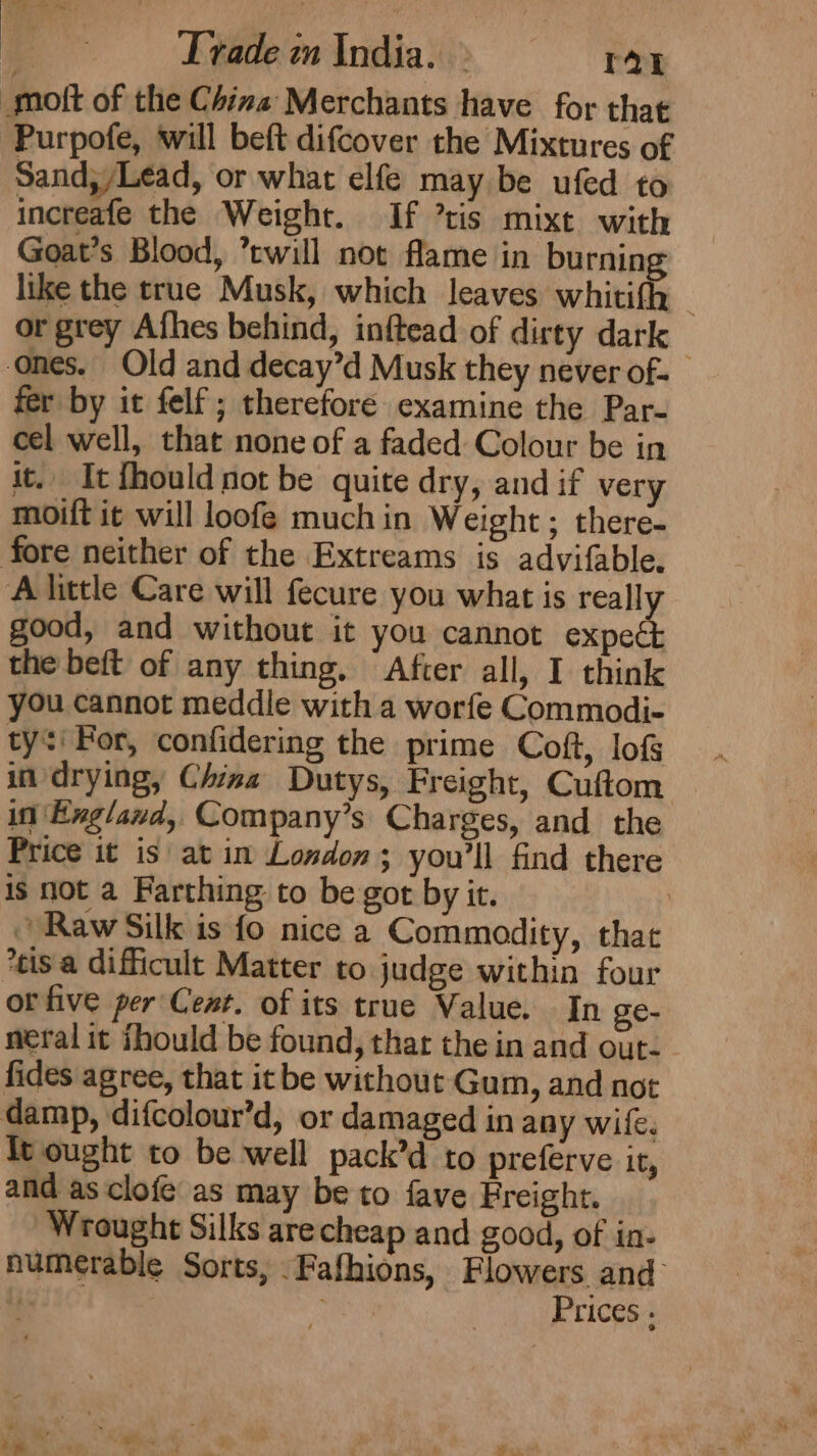 _moft of the China Merchants have for that Purpofe, will beft difcover the Mixtures of Sand;/Lead, or what elfe may be ufed to increafe the Weight. If ’tis mixt with Goat’s Blood, twill not flame in burning like the true Musk, which leaves whitifh or grey Afhes behind, inftead of dirty dark ones. Old and decay’d Musk they never of- fer by it felf; therefore examine the Par- cel well, that none of a faded Colour be in it. It fhould not be quite dry, and if very moift it will loofeé much in Weight ; there- fore neither of the Extreams is advifable. A little Care will fecure you what is really good, and without it you cannot expeét the beft of any thing, After all, I think you cannot meddle with a worfe Commodi- ty: For, confidering the prime Coft, lof in drying, China Dutys, Freight, Cuftom in Exgland, Company’s Charges, and the Price it is at in London; you'll find there is not a Farthing to be got by it. | Raw Silk is fo nice a Commodity, that *eis.a difficult Matter to judge within four or five per Cet. of its true Value. In ge- neral it thould be found, thar the in and out. fides agree, that it be without Gum, and not damp, difcolour’d, or damaged in any wife. ft ought to be well pack’d to preferve it, and as clofe as may be to fave Freight. Wrought Silks arecheap and good, of in- numerable Sorts, Fafhions, Flowers and i oe Prices .