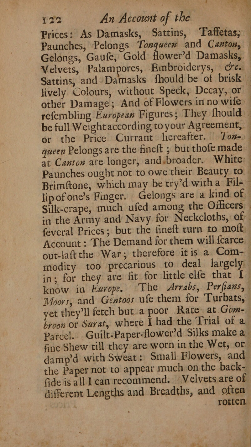 122 An Account of the | Prices: As Damasks, Sattins, Taffetas; Paunches, Pelongs Tongueew and Canton, Gelongs, Gaufe, Gold flower’d Damasks, Velvets, Palampores, Embroiderys, ce. Sattins, and. Damasks fhould be of brisk lively Colours, without Speck, Decay, or — other Damage; And of Flowers inno wife refembling Ewropean Figures; They fhould be full Weight according to your Agreement, or the Price Currant hereafter. Jon-) gueen Pelongs are the finelt ; but thofe made — at Canton ave longer, and.broader. White: Paunches ought not to owe their Beauty to Brimftone, which may be try’d witha Fil- ~ Jipofone’s Finger. Gelongs are a kind of. | Silk-crape, much ufed among the Oificers in the Army and Navy for Neckcloths, of: | feveral Prices; but the fineft turn to moft. Account : The Demand for them will fearce out-lafttthe War; therefore itis a Com-— modity too precarious to deal largely in; for they are fit for little elfe that [f. know in Exrope. The Arrabs, Perfians, Moors, and Gentoos ufe them for Turbats, yet they’ll fetch but.a poor Rate at. Gom-— byoon or Sarat, where | had the Trial of a_ Parcel. Guilt-Paper-flower’d Silks make a fne Shew till they are worn in the Wet, or damp’d with Sweat: Small Flowers, and the Paper not to appear much on the back- Gde is alll can recommend. Velvets are of different Lengths and Breadths, and often ; rotten
